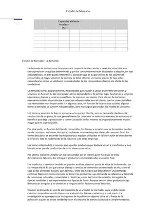 Estudio de Mercado


                                 Capacidad al cliente
                                 instalada
                                    (%)




Estudio de Mercado - La demanda

    La demanda se define como la respuesta al conjunto de mercancías o servicios, ofrecidos a un
    cierto precio en una plaza determinada y que los consumidores están dispuestos a adquirir, en esas
    circunstancias. En este punto interviene la variación que se da por efecto de los volúmenes
    consumidos. A mayor volumen de compra se debe obtener un menor precio. Es bajo estas
    circunstancias como se satisfacen las necesidades de los consumidores frente a la oferta de los
    vendedores.

    La demanda tiene, adicionalmente, modalidades que ayudan a ubicar al oferente de bienes y
    servicios, en función de las necesidades de los demandantes. En primer lugar hay bienes y servicios
    necesarios y bienes y servicios superfluos, de lujo o no necesarios. Para el caso de los bienes
    necesarios se trata de productos o servicios indispensables para el cliente, con los cuales satisface
    sus necesidades más importantes. En algunos casos, en función de los estratos sociales, algunos
    bienes o servicios se vuelven indispensables, pero no es igual para todos los niveles de consumo.

    Los bienes y servicios de lujo no son necesarios para el cliente, pero su demanda obedece a la
    satisfacción de un gusto, lo cual generalmente los coloca en un costo más elevado, en este caso el
    beneficio que deja la producción o comercialización de los mismos es proporcionalmente mucho
    mayor que en la producción.

    Por otra parte, en función del tipo de consumidor, los bienes y servicios que se demandan pueden
    ser de tres tipos: los bienes de capital, los bienes intermedios y los bienes de consumo final. Por
    bienes de capital se entiende las maquinarias y equipos utilizados en la fabricación de otros bienes
    o servicios: Esta es la demanda de la industria y de otras empresas.

    Los bienes intermedios o insumos son aquellos productos que todavía se van a transformar y que
    han de servir para la producción de otros bienes o servicios.

    Por último, los bienes finales son los consumidos por el cliente quien hará uso de ellos
    directamente, tal como los entrega el productor o comercializador al usuario final.

    Los productos o servicios también se pueden analizar, desde el punto de vista de la demanda, por
    su temporalidad. Es así que ciertos bienes o servicios se demandan durante todo el año, como el
    caso de los alimentos básicos: pan, tortillas, leche etc. Se dice que éstos tienen una demanda
    continua. Bajo este mismo ejemplo, se tienen los productos cuya demanda es estacional y depende
    de cuestiones culturales, comerciales o climáticas, como las frutas de estación, los regalos de
    épocas navideñas o los impermeables en épocas de lluvia. Aunque existen otros productos cuya
    demanda es irregular y no obedecen a ninguno de los factores antes descritos.

    Conocer la demanda es uno de los requisitos de un estudio de mercado, pues se debe saber
    cuántos compradores están dispuestos a adquirir los bienes o servicios y a qué precio. La
    investigación va aparejada con los ingresos de la población objetivo (ésta es la franja de la
    población a quien se desea venderle) y con el consumo de bienes sustitutos o complementarios,
 