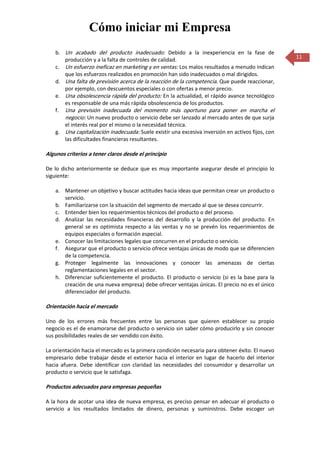 Cómo iniciar mi Empresa
    b. Un acabado del producto inadecuado: Debido a la inexperiencia en la fase de
       producción y a la falta de controles de calidad.                                            11
    c. Un esfuerzo ineficaz en marketing y en ventas: Los malos resultados a menudo indican
       que los esfuerzos realizados en promoción han sido inadecuados o mal dirigidos.
    d. Una falta de previsión acerca de la reacción de la competencia. Que puede reaccionar,
       por ejemplo, con descuentos especiales o con ofertas a menor precio.
    e. Una obsolescencia rápida del producto: En la actualidad, el rápido avance tecnológico
       es responsable de una más rápida obsolescencia de los productos.
    f. Una previsión inadecuada del momento más oportuno para poner en marcha el
       negocio: Un nuevo producto o servicio debe ser lanzado al mercado antes de que surja
       el interés real por el mismo o la necesidad técnica.
    g. Una capitalización inadecuada: Suele existir una excesiva inversión en activos fijos, con
       las dificultades financieras resultantes.

Algunos criterios a tener claros desde el principio

De lo dicho anteriormente se deduce que es muy importante asegurar desde el principio lo
siguiente:

    a. Mantener un objetivo y buscar actitudes hacia ideas que permitan crear un producto o
       servicio.
    b. Familiarizarse con la situación del segmento de mercado al que se desea concurrir.
    c. Entender bien los requerimientos técnicos del producto o del proceso.
    d. Analizar las necesidades financieras del desarrollo y la producción del producto. En
       general se es optimista respecto a las ventas y no se prevén los requerimientos de
       equipos especiales o formación especial.
    e. Conocer las limitaciones legales que concurren en el producto o servicio.
    f. Asegurar que el producto o servicio ofrece ventajas únicas de modo que se diferencien
       de la competencia.
    g. Proteger legalmente las innovaciones y conocer las amenazas de ciertas
       reglamentaciones legales en el sector.
    h. Diferenciar suficientemente el producto. El producto o servicio (si es la base para la
       creación de una nueva empresa) debe ofrecer ventajas únicas. El precio no es el único
       diferenciador del producto.

Orientación hacia el mercado

Uno de los errores más frecuentes entre las personas que quieren establecer su propio
negocio es el de enamorarse del producto o servicio sin saber cómo producirlo y sin conocer
sus posibilidades reales de ser vendido con éxito.

La orientación hacia el mercado es la primera condición necesaria para obtener éxito. El nuevo
empresario debe trabajar desde el exterior hacia el interior en lugar de hacerlo del interior
hacia afuera. Debe identificar con claridad las necesidades del consumidor y desarrollar un
producto o servicio que le satisfaga.

Productos adecuados para empresas pequeñas

A la hora de acotar una idea de nueva empresa, es preciso pensar en adecuar el producto o
servicio a los resultados limitados de dinero, personas y suministros. Debe escoger un
 