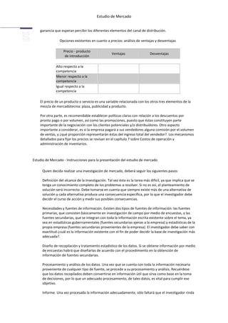 Estudio de Mercado


    ganancia que esperan percibir los diferentes elementos del canal de distribución.

                 Opciones existentes en cuanto a precios: análisis de ventajas y desventajas

                    Precio - producto
                                                     Ventajas                 Desventajas
                     de introducción

               Alto respecto a la
               competencia
               Menor respecto a la
               competencia
               Igual respecto a la
               competencia

    El precio de un producto o servicio es una variable relacionada con los otros tres elementos de la
    mezcla de mercadotecnia: plaza, publicidad y producto.

    Por otra parte, es recomendable establecer políticas claras con relación a los descuentos por
    pronto pago o por volumen, así como las promociones, puesto que éstas constituyen parte
    importante de la negociación con los clientes potenciales y/o distribuidores. Otro aspecto
    importante a considerar, es si la empresa pagará a sus vendedores alguna comisión por el volumen
    de ventas, y ¿qué proporción representarán éstas del ingreso total del vendedor?. Los mecanismos
    detallados para fijar los precios se revisan en el capítulo 7 sobre Costos de operación y
    administración de inventarios.



Estudio de Mercado - Instrucciones para la presentación del estudio de mercado

      Quien decida realizar una investigación de mercado, deberá seguir los siguientes pasos:

      Definición del alcance de la investigación. Tal vez ésta es la tarea más difícil, ya que implica que se
      tenga un conocimiento completo de los problemas a resolver. Si no es así, el planteamiento de
      solución será incorrecto. Debe tomarse en cuenta que siempre existe más de una alternativa de
      solución y cada alternativa produce una consecuencia específica, por lo que el investigador debe
      decidir el curso de acción y medir sus posibles consecuencias.

      Necesidades y fuentes de información. Existen dos tipos de fuentes de información: las fuentes
      primarias, que consisten básicamente en investigación de campo por medio de encuestas, y las
      fuentes secundarias, que se integran con toda la información escrita existente sobre el tema, ya
      sea en estadísticas gubernamentales (fuentes secundarias ajenas a la empresa) y estadísticas de la
      propia empresa (fuentes secundarias provenientes de la empresa). El investigador debe saber con
      exactitud ¿cuál es la información existente con el fin de poder decidir la base de investigación más
      adecuada?.

      Diseño de recopilación y tratamiento estadístico de los datos. Si se obtiene información por medio
      de encuestas habrá que diseñarlas de acuerdo con el procedimiento en la obtención de
      información de fuentes secundarias.

      Procesamiento y análisis de los datos. Una vez que se cuenta con toda la información necesaria
      proveniente de cualquier tipo de fuente, se procede a su procesamiento y análisis. Recuérdese
      que los datos recopilados deben convertirse en información útil que sirva como base en la toma
      de decisiones, por lo que un adecuado procesamiento, de tales datos, es vital para cumplir ese
      objetivo.

      Informe. Una vez procesada la información adecuadamente, sólo faltará que el investigador rinda
 