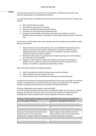 Estudio de Mercado


La misión de una empresa es su razón de ser. Es el propósito o motivo por el cual existe y, por
tanto, da sentido y guía a las actividades de la empresa.

La misión debe contener y manifestar características que le permitan permanecer en el tiempo, por
ejemplo:

         Atención (orientación al cliente).
         Alta calidad en sus productos o servicios.
         Mantener una filosofía de mejoramiento continuo.
         Innovación y/o diversificación (tecnología de punta).
         Ventajas y/o peculiaridades competitivas, que le den a sus productos o servicios
         especificaciones que atraigan y mantengan al cliente (larga duración, garantía, sencillez de
         uso).

Por otra parte, la misión debe reunir ciertos requisitos, que le den validez y funcionalidad; la misión
debe ser, por ejemplo:

         Amplia. Dentro de una línea de productos, pero con posibilidades de expansión a otros
         productos, servicios o líneas similares. No obstante, la amplitud no debe ser de tal
         magnitud que pierda la naturaleza y carácter de la empresa, o bien que confunda su
         mercado y el tipo de necesidad a satisfacer.
         Motivadora. Que inspire a los que laboran en la empresa, pero que no sea tan ambiciosa
         que se perciba como inalcanzable.
         Congruente. Debe reflejar los valores de la empresa y las personas que la dirigen y
         trabajan en ella. La misión no es sólo una descripción de lo que es o pretende ser la
         empresa, sino también su esquema de valores (ético y moral).

Toda misión debe contestar a tres preguntas básicas:

         ¿Qué? (necesidad que satisface o problema que resuelve la empresa).
         ¿Quién? (clientes a quienes pretende alcanzar).
         ¿Cómo? (forma en que será satisfecha la necesidad que se pretende atacar).

La misión de una empresa es la tarjeta de presentación de la misma, por lo que exige una constante
revisión y autoevaluación de su funcionamiento para estimar si es congruente con los objetivos
trazados. Los objetivos de la empresa son los puntos intermedios de la misión.

Fortalezas, debilidades, oportunidades y amenazas (FODA)
Es una herramienta sencilla que permite realizar un diagnóstico rápido de la situación de cualquier
empresa, considerando los factores externos e internos que la afectan y así poder delinear la
estrategia para el logro satisfactorio de las metas y objetivos inherentes a la empresa.

Fortalezas: Todas aquellas actividades que realiza Debilidades: Todas aquellas actividades que
con un alto grado de eficiencia.                   realiza con un bajo grado de eficiencia.
1. ___________________________________             1. ___________________________________
2. ___________________________________             2. ___________________________________
3. ___________________________________             3. ___________________________________

Amenazas: Todos aquellos eventos del medio          Oportunidades: Todos aquellos eventos del
ambiente externo que de presentarse,                medio ambiente externo que de presentarse,
complicarían o evitarían el logro de los objetivos. facilitarían el logro de los objetivos.

1. ___________________________________              1. ___________________________________
2. ___________________________________              2. ___________________________________
 