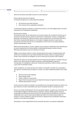 Estudio de Mercado


3. ___________________________________              3. ___________________________________

Dentro de los factores que deben tomarse en cuenta destacan:

Nuevos ingresos (amenaza de ingreso)
La amenaza de ingreso en un sector específico depende:

         De las barreras que estén presentes
         De la reacción de los competidores existentes.

La amenaza de ingreso es reducida, si las barreras son altas y si el recién llegado espera una fuerte
respuesta de los competidores establecidos.

Barreras para el ingreso
Economías de escala. Son las reducciones en los costos unitarios de un producto mientras que se
aumenta el volumen total por período. Se presentan en la fabricación, compras, investigación y
desarrollo, mercadotecnia, cadenas de servicio, ventas y distribución. Las economías de escala; o
bien frenan al que pretende ingresar en el mercado y lo obligan a producir en gran escala,
provocando una fuerte reacción de sus competidores, o bien entran en una escala pequeña y
aceptan la desventaja en costos.

Diferenciación del producto o servicio. Significa que las empresas establecidas tienen identificación
de marca y lealtad entre los clientes debido a la publicidad del pasado, servicio al cliente,
diferencias del producto o por ser el primero en el sector.

Obliga a los que desean ingresar a realizar elevados gastos para superar la lealtad existente del
cliente con la competencia, lo que implica pérdidas de iniciación y abarca un largo período de
tiempo. Estas inversiones son peligrosas, ya que no existe valor de rescate si falla el ingreso.

Requisitos de capital. Se necesitan grandes recursos financieros para ingresar y competir. Hay que
evaluar si los requerimientos de capital se aplicarán a publicidad peligrosa, agresiva e
irrecuperable; en investigación y desarrollo, instalaciones operativas, crédito al cliente, inventarios
o para cubrir las pérdidas iniciales.

Costos cambiantes. Los costos que tiene que realizar el comprador al cambiar de un proveedor a
otro, generan una barrera para el ingreso a un sector. Los costos cambiantes pueden incluir costos
de:

         Reentrenamiento del empleado
         Nuevo equipo auxiliar
         Probar y calificar la nueva fuente
         Requerimiento de ayuda técnica por depender del apoyo de ingeniería del proveedor.
         Rediseño del producto o servicio

Si estos costos de cambio son elevados, los proveedores de nuevo ingreso tendrán que ofrecer una
gran mejoría en el costo o desempeño, para que el comprador cambie a la propuesta actual.

Acceso a los canales de distribución. Para los que desean ingresar, se puede crear una barrera, por
la necesidad de asegurar la distribución de su producto o servicio, debido al grado en que los
canales lógicos de distribución para el artículo, han sido previamente utilizados por las empresas
establecidas, por lo que la nueva empresa deberá persuadir a los canales de que acepten su
producto o servicio mediante la reducción de precios, asignaciones para publicidad compartida y
similares, lo cual reduce las utilidades.

Desventajas en costo independientes de las economías de escala. Las empresas establecidas
 