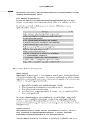 Estudio de Mercado


    calidad superior o más servicios, haciendo que los competidores concursen entre ellos y buscando
    sobre todo la rentabilidad de la industria.

    Poder negociador de los proveedores
    Los proveedores pueden ejercer poder de negociación sobre los que participan en un sector
    industrial amenazando con elevar los precios o reducir la calidad de los productos o servicios.

    Las siguientes preguntas le ayudarán a conocer las fortalezas, debilidades amenazas y
    oportunidades de su empresa:

                                              Concepto                                  Sí No
              1. ¿Sus costos son reducidos respecto a la competencia?
              2. ¿Tiene identificación su producto o servicio (es distintivo)?
              3. ¿Tiene solvencia económica?
              4. ¿Sus costos al cambiar de proveedor son elevados?
              5. ¿Su producto o servicio es distribuido adecuadamente?
              6. ¿Tiene patente su producto o servicio?
              7. ¿Se abastece sin problemas de materias primas?
              8. ¿Recibe algún apoyo gubernamental?
              9. ¿Tiene procedimientos eficientes ?
              10. ¿Tiene problemas con las aprobaciones del gobierno?
              11. ¿Contempla elevada competencia?
              12. ¿El producto o servicio tiene sustitutos competitivos ?
              13. ¿Tiene calidad y es competitivo su producto o servicio?
              14. ¿La calidad y precio de su proveedor es satisfactoria?



Mercadotecnia - Auditoria de mercadotecnia

    Análisis ambiental
    La participación de la competencia en el mercado que se pretende atacar, tiene una gran influencia
    en las decisiones que tomará la empresa para determinar sus actividades de mercadotecnia, ya que
    es posible tomar varias rutas de acción una vez que se conoce este aspecto. Así la mercadotecnia se
    enfocaría en alguna de las siguientes actividades:

             Desarrollar la entrada del nuevo producto o servicio al mercado.
             Ofrecer innovaciones periódicas, como nuevos sabores, colores o presentaciones.
             Desarrollar nuevos productos o servicios.
             Intensificar la lucha por ganar participación de mercado a partir de campañas periódicas
             de promoción y publicidad.

    Para conocer esta participación, es recomendable que la empresa identifique a sus principales
    competidores, el área geográfica que cubren y la principal ventaja que les ha permitido ganar
    mercado, ya que con esta información podrá determinarse con mayor facilidad la estrategia de
    posicionamiento que deberá seguir la empresa, no sólo para ingresar sino desarrollarse con eficacia
    dentro del mercado.

    Aspectos económicos
    La política de precios de una empresa determina la manera en que se comportará, en cuanto a
    precio introductorio en el mercado, descuentos por compra en volumen o pronto pago,
    promociones, comisiones, ajustes de acuerdo con la demanda, entre otros.

    Una empresa puede decidir entrar al mercado con un alto precio de introducción, entrar con un
 