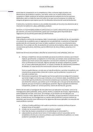Estudio de Mercado


precio bajo en comparación con la competencia; o bien, no buscar según el precio una
diferenciación del producto o servicio y, por tanto, entrar con un precio similar al de la
competencia. Deben analizarse las ventajas y desventajas de cualquiera de las tres opciones,
debiéndose cubrir en todos los casos los costos en los que incurre la empresa, sin olvidar los
márgenes de ganancia que esperan percibir los diferentes elementos del canal de distribución.

El precio de un producto o servicio es una variable relacionada con los otros tres elementos de la
mezcla de mercadotecnia: plaza, publicidad y producto.

Asimismo, es recomendable establecer políticas claras en cuanto a descuentos por pronto pago o
por volumen, así como las promociones, puesto que constituyen parte importante de la
negociación con los clientes potenciales y/o distribuidores.

Análisis Competitivo
Todo producto o servicio de una empresa, debe ir encaminado a la satisfacción de una necesidad o
a la solución de un problema, para un segmento de mercado definido. Lo anterior es la base del
posible éxito de una empresa, por lo que se deben establecer correcta y concretamente estos
elementos. Si se cumple con ello, los productos y/o servicios de la empresa, deben poseer ciertas
características particulares, distintivas, que los diferencien de otros similares, presentes en el
mercado.

Existen dos términos encaminados a describir las características antes señaladas, éstos son:

         Ventajas competitivas. Son peculiaridades que posee el producto o servicio, que lo hacen
         especial, garantizando su aceptación en el mercado; casi siempre, estas características son
         aspectos que hacen únicos a los productos o servicios de la empresa, en comparación con
         otros ya existentes en el mercado. Algunos ejemplos de ventajas competitivas, pueden
         ser: un nuevo saborizante para dulces, un sistema innovador de calentamiento automático
         de bebidas, un nuevo servicio de comunicación vía buzón de voz, entre otros.

         Como se puede observar, en este caso se trata de productos o servicios innovadores, con
         características excepcionales o fuera de lo común, que los productos o servicios en el
         mercado no poseen aún.
         Distinciones competitivas. Son aspectos que forman parte de la estrategia de la empresa,
         que le dan imagen a la misma y que inclinarían, en un momento dado, las preferencias del
         consumidor por los productos o servicios de la empresa que los presenta; normalmente,
         son elementos comunes, que existen ya en el mercado; pero a los que se les dará atención
         especial, para que la empresa se distinga por poseerlos. Algunos ejemplos de distintivos
         competitivos, pueden ser: servicio posventa, sistema de distribución, garantía.

Análisis de mercado La investigación de mercados tiene una aplicación muy amplia, como en las
investigaciones sobre publicidad, ventas, precios, diseño y aceptación de envases, segmentación y
potencialidad del mercado, entre otros. Sin embargo, en los estudios de mercado para una
producto o servicio nuevo, algunos de ellos no son aplicables, ya que el producto o servicio aún no
existe. A cambio de eso, las investigaciones se realizan sobre productos o servicios similares ya
existentes, para tomarlos como referencia en las siguientes decisiones aplicables a la evolución del
nuevo producto o servicio:

    a.   ¿Cuál es el medio publicitario más usado en productos o servicios similares al que se
         propone lanzar al mercado?;
    b.   ¿Cuáles son las características promedio en precio y calidad?;
    c.   ¿Qué tipo de envase o presentación es la preferida por el consumidor?, y
    d.   ¿Qué problemas actuales tienen tanto el intermediario como el consumidor con los
         proveedores de artículos o servicios similares y qué características le pedirían a un nuevo
         productor o prestador del servicio?
 