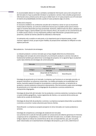 Estudio de Mercado


    Es recomendable obtener la mayor cantidad y variedad de información acerca de la situación real
    del mercado en el que se pretende introducir un producto o servicio. Estos estudios proporcionan
    información veraz y directa acerca de lo que se debe hacer en el nuevo proyecto con el fin de tener
    el máximo de probabilidades de éxito cuando el nuevo producto salga a la venta.

    Análisis de la empresa
    Es necesario establecer las condiciones actuales de la industria o sector en que se encontrará
    involucrada la empresa, así como las condiciones futuras que se pueden prever para la misma
    según el reciente desarrollo que haya presentado. Asimismo, deberá tratar de ubicar y destacar los
    principales riesgos y oportunidades que esta industria ofrece, de acuerdo con las características de
    su medio actual y futuro. Es muy importante justificar toda información y proyecciones que se
    presenten, citando las fuentes adonde fue obtenida la información.

    Un elemento más a resaltar en este punto, es la importancia que la industria posee, a nivel
    nacional, regional y local, ya que en gran medida, las proyecciones realizadas se reflejarán en este
    aspecto particular.



Mercadotecnia - Formulación de estrategias

    La relación producto o servicio-mercado que se haya elegido determina las dimensiones
    estratégicas del concepto de comercialización y la orientación producto o servicio-mercado es
    fundamental también para determinar la estrategia de proyecto. En la siguiente figura se plasman
    cuatro tipos distintos de estrategias de comercialización.

                      Mercado                                 Producto
                                                  Antiguo                  Nuevo
                                            Penetración en el
                       Antiguo                                     Desarrollo del Mercado
                                                 Mercado
                                         Desarrollo de Productos o
                        Nuevo                                          Diversificación
                                                 Servicios

    Estrategia de penetración en el mercado. La empresa, que funciona en un mercado concreto, se
    propone intensificar sus esfuerzos comerciales. Los medios principales son la publicidad y las
    ventas, haciendo especial hincapié en los productos o servicios existentes. La variante de un
    producto o servicio existente se denomina relanzamiento. Otra herramienta usada como estrategia
    de penetración en el mercado es la disgregación de productos o servicios existentes en
    componentes disgregados.

    Estrategia de desarrollo del mercado. Con los productos o servicios existentes, la empresa se dirige
    a nuevos ámbitos geográficos, nuevos segmentos de clientes, a un aumento de las ventas por
    medio de los canales de distribución.

    Estrategia de desarrollo de productos o servicios. La empresa se propone desarrollar sus productos
    o servicios y encontrar nuevas soluciones para futuros clientes.

    Diversificación. La empresa se propone prosperar en otros mercados con nuevos productos o
    servicios.

    Estrategia de competencia y estrategia de ampliación de mercados
    Los aumentos de la cuota de mercado pueden ser consecuencia de obtener ganancias en el terreno
    a expensas de los competidores, si el volumen total del mercado crece, es estable o disminuye. En
    la figura adjunta se indican las características de las dos correspondientes, que, por una parte,
    están relacionadas con el planteamiento estratégico del proyecto y, por la otra, determinan el
 
