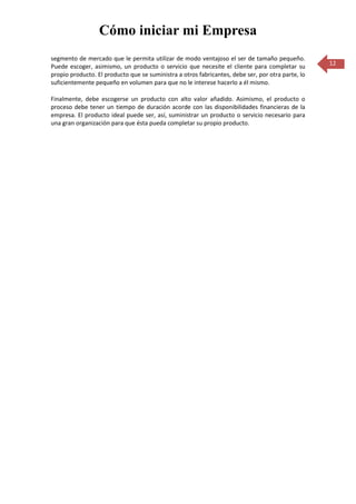 Cómo iniciar mi Empresa
segmento de mercado que le permita utilizar de modo ventajoso el ser de tamaño pequeño.
Puede escoger, asimismo, un producto o servicio que necesite el cliente para completar su          12
propio producto. El producto que se suministra a otros fabricantes, debe ser, por otra parte, lo
suficientemente pequeño en volumen para que no le interese hacerlo a él mismo.

Finalmente, debe escogerse un producto con alto valor añadido. Asimismo, el producto o
proceso debe tener un tiempo de duración acorde con las disponibilidades financieras de la
empresa. El producto ideal puede ser, así, suministrar un producto o servicio necesario para
una gran organización para que ésta pueda completar su propio producto.
 