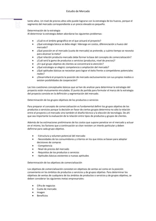 Estudio de Mercado


tanto altos. Un nivel de precios altos sólo puede lograrse con la estrategia de los huecos, porque el
segmento del mercado correspondiente a un precio elevado es pequeño.

Determinación de la estrategia
Al determinar la estrategia deben abordarse los siguientes problemas:

         ¿Cuál es el ámbito geográfico en el que actuará el proyecto?
         ¿Qué estrategia básica se debe elegir: liderazgo en costos, diferenciación o hueco del
         mercado?
         ¿Qué posición en el mercado (cuota de mercado) se pretende, y cuánto tiempo se necesita
         para alcanzar la meta?
         ¿Qué relación producto-mercado debe formar la base del concepto de comercialización?
         ¿Cuál será la gama de productos o servicios (productos, nivel de precios)?
         ¿En qué grupo objetivo de clientes se concentrará la atención?
         ¿Qué estrategia se elegirá: competencia o ampliación del mercado?
         ¿Qué aptitudes básicas se necesitan para lograr el éxito frente a competidores potenciales
         reales?
         ¿Desarrollará el proyecto la posición de mercado exclusivamente con sus propios medios o
         existen posibilidades de cooperación?

Las tres cuestiones conceptuales básicas que se han de analizar para determinar la estrategia del
proyecto están mutuamente vinculadas. El punto de partida para formular el marco de la estrategia
del proyecto consiste en la definición y segmentación del mercado.

Determinación de los grupos objetivos de los productos o servicios

Para preparar el concepto de comercialización es fundamental definir los grupos objetivo de los
productos o servicios porque la decisión en favor de ciertos grupos determina no sólo la relación
entre el proyecto y el mercado sino también el diseño técnico y la elección de tecnología. De ahí
que sea importante la evaluación de la relación entre tipos de productos y grupos de clientes.

Además de las estimaciones preliminares de los costos que supone penetrar en el mercado y actuar
en el mismo, los factores que a continuación se citan revisten un interés particular y deben
definirse para cada grupo objetivo.

         · Estructura y volumen potencial del mercado
         · Necesidades de los consumidores y criterios en los que éstos se basan para adoptar
         decisiones de compras
         · Competencia
         · Nivel de precios del mercado
         · Requisitos de los productos o servicios
         · Aptitudes básicas existentes o nuevas aptitudes

Determinación de los objetivos de comercialización

Los objetivos de comercialización consisten en objetivos de ventas así como en la posición
conveniente en los ámbitos de productos o servicios y de grupos objetivo. Para determinar los
objetivos de ventas de cualquiera de los ámbitos de productos o servicios y de grupos objetivo, se
deben considerar las siguientes metas empresariales:

         Cifra de negocios
         Cuota de mercado
         Imagen
         Beneficios
 