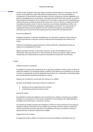 Estudio de Mercado


    sentido, vender no significa sólo hacer llegar el producto al intermediario o consumidor, sino que
    implica una actividad más amplia. Mercadotecnia puede abarcar, entre otras actividades, la
    investigación y el desarrollo de nuevos mercados o servicios, productos o servicios adaptados a los
    gustos y necesidades de los consumidores: el estudio de la estratificación del mercado, las cuotas y
    el porcentaje de participación de la competencia en el mercado, la adecuación de la publicidad que
    realiza la empresa, la tendencia de las ventas, entre otros. Como se observa, un departamento de
    mercadotecnia puede constar no sólo de un gerente, una secretaria, vendedores y chofer; sino
    también de personal altamente capacitado y especializado, cuya función no es sólo vender. La
    magnitud del costo de ventas depende tanto del tamaño de la empresa, como del tipo de
    actividades que los promotores del proyecto quieran que desarrolle este departamento.

    Plan de mercadotecnia

    El objetivo de elaborar un plan de mercadotecnia, es el de prever la manera en que la empresa
    intentará posicionarse y reaccionar ante las condiciones del mercado para tener éxito en sus
    ventas.

    El plan de mercadotecnia puede presentarse en formas diferentes, dependiendo del tipo de
    negocio y la complejidad del mercado.

    Algunas empresas necesitan un mercadeo intensivo y un plan de mercadotecnia claro y
    convincente, dado que precisan de un cierto volumen de ventas para subsistir. Algunos de los
    componentes más importantes de un plan de mercadotecnia se presentan en los anexos.



Calidad

    Calidad en procesos y productos

    La calidad es el conjunto de características de un elemento, producto o servicio, que le confieren la
    aptitud de satisfacer una necesidad implícita y explícita. Esto significa que la calidad de un producto
    o servicio, es equivalente al nivel de satisfacción que le ofrece a su consumidor, y está determinado
    por las características específicas del producto o servicio.

    Aspectos de un producto o servicio que más influyen en su calidad

    Sin duda, los principales criterios para alcanzar la calidad son:

             Satisfacción de las expectativas de los clientes.
             Cumplimiento permanente de las normas.

    Sistema de calidad

    Se entiende por sistema de calidad el conjunto de directrices, políticas y requisitos que se deben
    satisfacer en una empresa con el fin de dar cumplimiento a los estándares de calidad definidos o
    acordados con el cliente para un producto o proceso.

    Los sistemas de calidad se diseñan para establecer y facilitar las tareas productivas de la empresa,
    mediante métodos relacionados con la actividad; que permiten controlar, evaluar y resolver de
    manera permanente el proceso operativo y los problemas inherentes, tomando en cuenta los
    aspectos directos e indirectos respecto de la calidad.

    Aseguramiento de la calidad

    El aseguramiento de la calidad es el conjunto de acciones planificadas y sistemáticas que son
 