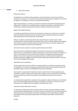 Estudio de Mercado


          Sistema documental.

Revisión del contrato

Al establecerse una relación cliente-proveedor, el punto de partida y cierre de los acuerdos lo
constituye el contrato. En él se concretan los intereses de ambas partes por establecer una relación
de negocios y se establecen, en firme, los compromisos bilaterales.

Según esta perspectiva, el contrato se convierte en el principal instrumento de negociación para
ambas partes; manifiesta las necesidades ofertas, aptitudes, capacidades y experiencia de los
contratantes, y detalla las expectativas implícitas y explícitas de cada una de las partes.

Registro de las especificaciones

La entrega de especificaciones técnicas de los procesos o servicios son el modo en que el cliente
indica al proveedor qué tipo de servicios o procesos necesita, definiendo tolerancias, y demás
especificaciones que servirán de guía para el proveedor.

Al llevar un registro y control adecuado de estos requerimientos, se puede revisar en todo
momento que se está produciendo con exactitud lo que requiere el cliente. Además estos registros
serán la base para aclarar cualquier duda o controversia que surja con el cliente respecto a los
requisitos acordados para el proceso de elaboración.

Control de insumos, productos o servicios proporcionados por el cliente

Este requisito tiene el propósito de asegurar que los bienes o servicios que son propiedad del
cliente o que son suministrados por él para incorporarse a los servicios o procesos, se manejen con
base en un acuerdo previo de las condiciones de recepción, manipulación y aprovechamiento
óptimo. De esa manera se garantiza para ambas partes que no habrá desorden, desperdicio,
pérdidas innecesarias, negligencia o desinformación respecto del manejo de los bienes o servicios
que se están entregando al proveedor.

Capacitación de los proveedores

Aunque cada empresa es libre de definir sus propios programas y requisitos de capacitación para
sus empleados, es un hecho que el grado de capacitación y experiencia que tenga el personal del
proveedor asegura al cliente la confiabilidad de los procesos requeridos.

Esta situación es especialmente importante cuando se subcontratan procesos especiales cuyos
resultados no pueden verificarse por inspecciones y pruebas, sin que se sustenten en la seguridad
de que el personal que realizará esos procesos está capacitado para hacerlo con eficacia y
eficiencia.

La evaluación de la capacitación y experiencia del proveedor no debe considerarse una intromisión;
sino una actividad indispensable para asegurar la calidad de un producto o servicio, así como el
primer paso en el establecimiento de programas de colaboración mutua.

Inspección y prueba del proceso o servicio

La inspección y prueba tienen como fin verificar que los servicios o procesos realizados cumplen
con los requisitos especificados por los clientes, por lo que su beneficio más claro es garantizar para
ambas partes que la prestación del servicio está cumpliendo con los requerimientos acordados,
pero además de ello el proveedor puede obtener información valiosa sobre la eficiencia de su
operación.

Pruebas
 