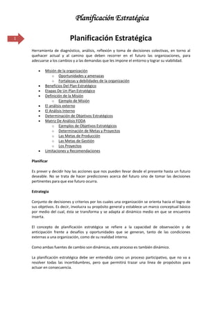 Planificación Estratégica

1                         Planificación Estratégica
    Herramienta de diagnóstico, análisis, reflexión y toma de decisiones colectivas, en torno al
    quehacer actual y al camino que deben recorrer en el futuro las organizaciones, para
    adecuarse a los cambios y a las demandas que les impone el entorno y lograr su viabilidad.

            Misión de la organización
                o Oportunidades y amenazas
                o Fortalezas y debilidades de la organización
            Beneficios Del Plan Estratégico
            Etapas De Un Plan Estratégico
            Definición de la Misión
                o Ejemplo de Misión
            El análisis externo
            El Análisis Interno
            Determinación de Objetivos Estratégicos
            Matriz De Análisis FODA
                o Ejemplos de Objetivos Estratégicos
                o Determinación de Metas y Proyectos
                o Las Metas de Producción
                o Las Metas de Gestión
                o Los Proyectos
            Limitaciones y Recomendaciones

    Planificar

    Es prever y decidir hoy las acciones que nos pueden llevar desde el presente hasta un futuro
    deseable. No se trata de hacer predicciones acerca del futuro sino de tomar las decisiones
    pertinentes para que ese futuro ocurra.

    Estrategia

    Conjunto de decisiones y criterios por los cuales una organización se orienta hacia el logro de
    sus objetivos. Es decir, involucra su propósito general y establece un marco conceptual básico
    por medio del cual, ésta se transforma y se adapta al dinámico medio en que se encuentra
    inserta.

    El concepto de planificación estratégica se refiere a la capacidad de observación y de
    anticipación frente a desafíos y oportunidades que se generan, tanto de las condiciones
    externas a una organización, como de su realidad interna.

    Como ambas fuentes de cambio son dinámicas, este proceso es también dinámico.

    La planificación estratégica debe ser entendida como un proceso participativo, que no va a
    resolver todas las incertidumbres, pero que permitirá trazar una línea de propósitos para
    actuar en consecuencia.
 