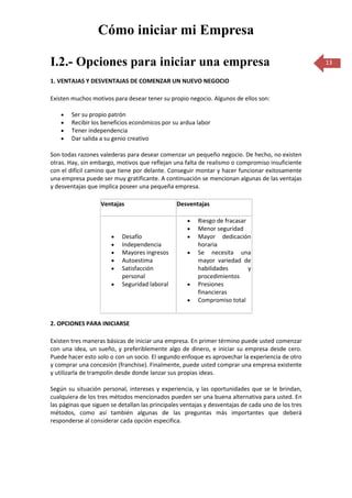 Cómo iniciar mi Empresa

I.2.- Opciones para iniciar una empresa                                                             13

1. VENTAJAS Y DESVENTAJAS DE COMENZAR UN NUEVO NEGOCIO

Existen muchos motivos para desear tener su propio negocio. Algunos de ellos son:

        Ser su propio patrón
        Recibir los beneficios económicos por su ardua labor
        Tener independencia
        Dar salida a su genio creativo

Son todas razones valederas para desear comenzar un pequeño negocio. De hecho, no existen
otras. Hay, sin embargo, motivos que reflejan una falta de realismo o compromiso insuficiente
con el difícil camino que tiene por delante. Conseguir montar y hacer funcionar exitosamente
una empresa puede ser muy gratificante. A continuación se mencionan algunas de las ventajas
y desventajas que implica poseer una pequeña empresa.

                   Ventajas                     Desventajas

                                                        Riesgo de fracasar
                                                        Menor seguridad
                           Desafío                      Mayor dedicación
                           Independencia                horaria
                           Mayores ingresos             Se necesita una
                           Autoestima                   mayor variedad de
                           Satisfacción                 habilidades        y
                           personal                     procedimientos
                           Seguridad laboral            Presiones
                                                        financieras
                                                        Compromiso total


2. OPCIONES PARA INICIARSE

Existen tres maneras básicas de iniciar una empresa. En primer término puede usted comenzar
con una idea, un sueño, y preferiblemente algo de dinero, e iniciar su empresa desde cero.
Puede hacer esto solo o con un socio. El segundo enfoque es aprovechar la experiencia de otro
y comprar una concesión (franchise). Finalmente, puede usted comprar una empresa existente
y utilizarla de trampolín desde donde lanzar sus propias ideas.

Según su situación personal, intereses y experiencia, y las oportunidades que se le brindan,
cualquiera de los tres métodos mencionados pueden ser una buena alternativa para usted. En
las páginas que siguen se detallan las principales ventajas y desventajas de cada uno de los tres
métodos, como así también algunas de las preguntas más importantes que deberá
responderse al considerar cada opción especifica.
 