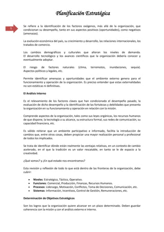 Planificación Estratégica

    Se refiere a la identificación de los factores exógenos, más allá de la organización, que
5   condicionan su desempeño, tanto en sus aspectos positivos (oportunidades), como negativos
    (amenazas).

    La evolución económica del país, su crecimiento y desarrollo, las relaciones internacionales, los
    tratados de comercio.

    Los cambios demográficos y culturales que alteran los niveles de demanda.
    El desarrollo tecnológico y los avances científicos que la organización debería conocer y
    eventualmente adoptar.

    El riesgo de factores naturales              (clima,   terremotos,     inundaciones,    sequía).
    Aspectos políticos y legales, etc.

    Permite identificar amenazas y oportunidades que el ambiente externo genera para el
    funcionamiento y operación de la organización. Es preciso entender que estas externalidades
    no son estáticas ni definitivas.

    El Análisis Interno

    Es el relevamiento de los factores claves que han condicionado el desempeño pasado, la
    evaluación de dicho desempeño y la identificación de las fortalezas y debilidades que presenta
    la organización en su funcionamiento y operación en relación con la misión.

    Comprende aspectos de la organización, tales como sus leyes orgánicas, los recursos humanos
    de que dispone, la tecnología a su alcance, su estructura formal, sus redes de comunicación, su
    capacidad financiera, etc.

    Es válido reiterar que un ambiente participativo e informado, facilita la introducción de
    cambios que, entre otras cosas, deben propiciar una mayor realización personal y profesional
    de todos los implicados.

    Se trata de identificar dónde están realmente las ventajas relativas, en un contexto de cambio
    acelerado, en el que la tradición es un valor rescatable, en tanto se le de espacio a la
    creatividad.

    ¿Qué somos? y ¿En qué estado nos encontramos?

    Esta revisión y reflexión de todo lo que está dentro de las fronteras de la organización, debe
    cubrir:

            Niveles: Estratégico, Táctico, Operativo.
            Funciones: Comercial, Producción, Finanzas, Recursos Humanos.
            Procesos: Liderazgo, Motivación, Conflictos, Toma de Decisiones, Comunicación, etc.
            Sistemas: Información, Incentivos, Control de Gestión, Remuneraciones, etc.

    Determinación de Objetivos Estratégicos

    Son los logros que la organización quiere alcanzar en un plazo determinado. Deben guardar
    coherencia con la misión y con el análisis externo e interno.
 