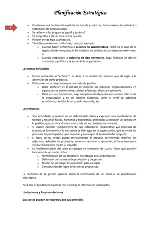 Planificación Estratégica

           Contienen una declaración explícita del tipo de productos, de los niveles de actividad o
8          estándares de productividad.
           Se refieren a las preguntas ¿qué? y ¿cuánto?.
           Se proyectan a plazos más cortos (un año).
           Pueden ser de tipo cuantitativo.
           También pueden ser cualitativas, como por ejemplo:
               o Cuando hacen referencia a acciones no cuantificables, como es el caso de la
                    regulación de mercados, la formulación de políticas o las relaciones exteriores;
                    o
               o Cuando responden a objetivos de tipo normativo, cuya finalidad es dar un
                    marco ético-político a la acción de la organización.

    Las Metas de Gestión

           Hacen referencia al "¿cómo?", es decir, a la calidad del proceso que da lugar a la
           obtención de dicho producto.
           De lo anterior se desprende que una meta de gestión:
               o Debe contener el propósito de mejorar los procesos organizacionales en
                   alguna de sus dimensiones: calidad, eficiencia, eficacia y economía.
               o Debe ser un compromiso, cuyo cumplimiento dependa de la acción interna de
                   la organización y no de factores exógenos, como el nivel de actividad
                   económica, cambios bruscos en la demanda, etc.

    Los Proyectos

           Son actividades a realizar en un determinado plazo y expresan una combinación de
           tiempo y recursos físicos, humanos y financieros, orientados a producir un cambio en
           la gestión, que permita alcanzar uno o más de los objetivos formulados.
           Si buscan cambiar componentes de tipo estructural, organizativo y/o prácticas de
           trabajo, es fundamental la existencia de liderazgo en la organización, que estimule los
           procesos de participación, que impulsen y sostengan el desarrollo del proyecto.
           El logro de las metas puede retroalimentar el proceso permitiendo redefinir los
           objetivos, rediseñar los proyectos, acelerar o retardar su ejecución, si fuese necesario,
           y recurrentemente medir su impacto.
           La implementación del plan estratégico se compone de cuatro fases que pueden
           funcionar de un modo cíclico:
               o Identificación de los objetivos y estrategias de la organización.
               o Definición de las metas de producción y de gestión.
               o Diseño de los proyectos necesarios para su logro.
               o Constatación del logro de las metas propuestas.

    La medición de la gestión aparece como la culminación de un proceso de planificación
    estratégica.

    Para ello es fundamental contar con sistemas de información apropiados.

    Limitaciones y Recomendaciones

    Sus costos pueden ser mayores que sus beneficios
 