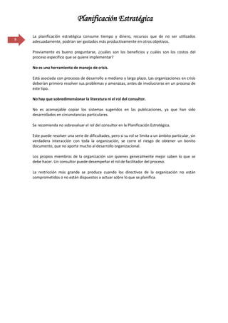 Planificación Estratégica

    La planificación estratégica consume tiempo y dinero, recursos que de no ser utilizados
9   adecuadamente, podrían ser gastados más productivamente en otros objetivos.

    Previamente es bueno preguntarse, ¿cuáles son los beneficios y cuáles son los costos del
    proceso específico que se quiere implementar?

    No es una herramienta de manejo de crisis.

    Está asociada con procesos de desarrollo a mediano y largo plazo. Las organizaciones en crisis
    deberían primero resolver sus problemas y amenazas, antes de involucrarse en un proceso de
    este tipo.

    No hay que sobredimensionar la literatura ni el rol del consultor.

    No es aconsejable copiar los sistemas sugeridos en las publicaciones, ya que han sido
    desarrollados en circunstancias particulares.

    Se recomienda no sobrevaluar el rol del consultor en la Planificación Estratégica.

    Este puede resolver una serie de dificultades, pero si su rol se limita a un ámbito particular, sin
    verdadera interacción con toda la organización, se corre el riesgo de obtener un bonito
    documento, que no aporte mucho al desarrollo organizacional.

    Los propios miembros de la organización son quienes generalmente mejor saben lo que se
    debe hacer. Un consultor puede desempeñar el rol de facilitador del proceso.

    La restricción más grande se produce cuando los directivos de la organización no están
    comprometidos o no están dispuestos a actuar sobre lo que se planifica.
 