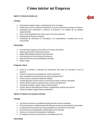 Cómo iniciar mi Empresa
Opción 1: Comenzar desde cero
                                                                                               14
Ventajas

       Libertad para elegir el lugar, el producto/servicio, la imagen
       Puede hacer crecer la empresa lentamente, en tanto lo permitan el tiempo y el dinero
       Capacidad para seleccionar y entrenar al personal a la medida de sus propios
       requerimientos
       Costo inicial probablemente inferior que en las otras opciones
       Relativamente fácil para empezar
       Posibilidad de seleccionar la mercadería y los proveedores a medida que se van
       necesitando

Desventajas

       Incertidumbre respecto al mercado y a la cartera de clientes
       Ingresos personales inicialmente escasos
       Mayor dificultad para obtener financiamiento
       Incertidumbre en los pronósticos financieros
       Desconocimiento de las posibilidades del lugar
       Mayor riesgo

Preguntas a hacer

       ¿Cuál es el tamaño y potencial de crecimiento del sector de mercado al cual se
       apunta?
       ¿Cuál es la fuerza de la competencia ¿Cómo reaccionar?
       ¿Son razonables las estimaciones de ventas y de ganancias?
       ¿Tiene acceso a suficiente capital de trabajo?
       ¿Puede aguantar muchos meses sin retirar para usted un salario razonable?
       ¿Podrá usted comprar el equipamiento a precios competitivos?
       ¿Se puede conseguir equipo usado en buen estado?
       ¿Posee usted la capacidad para diseñar e implementar sistemas de control?
       ¿Podrá conseguir y pagar buenos empleados?

Opción 2: Comprar una empresa existente

Ventajas

       Una base de clientes ya establecida podría permitir ventas inmediatas
       El financiamiento es relativamente más fácil pues existen ya antecedentes comerciales
       La ubicación de la empresa ya ha sido probada y es conocida.en el mercado
       El personal ya está capacitado y familiarizado con la clientela
       Existe ya un conjunto de proveedores habituales
       El riesgo de inversión es menor que si se empezara de cero

Desventajas
 