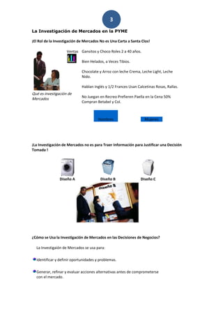 3
La Investigación de Mercados en la PYME

¡El Rol de la Investigación de Mercados No es Una Carta a Santa Clos!

                    Ventas Gansitos y Choco Roles 2 a 40 años.

                             Bien Helados, a Veces Tibios.

                             Chocolate y Arroz con leche Crema, Leche Light, Leche
                             Nido.

                             Hablan Inglés y 1/2 Frances Usan Calcetinas Rosas, Rallas.
Qué es investigación de
Mercados                     No Juegan en Recreo Prefieren Paella en la Cena 50%
                             Compran Betabel y Col.



                                       Hombres                    Mujeres




¡La Investigación de Mercados no es para Traer Información para Justificar una Decisión
Tomada !




                Diseño A                Diseño B                Diseño C




¿Cómo se Usa la Investigación de Mercados en las Decisiones de Negocios?

  La Investigaión de Mercados se usa para:

  Identificar y definir oportunidades y problemas.

  Generar, refinar y evaluar acciones alternativas antes de comprometerse
  con el mercado.
 