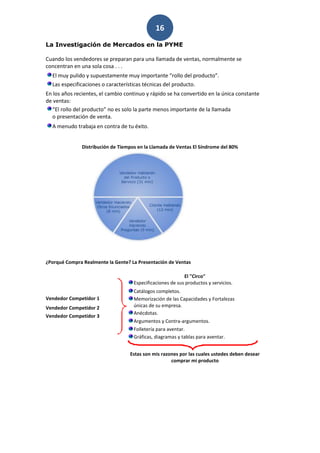 16
La Investigación de Mercados en la PYME

Cuando los vendedores se preparan para una llamada de ventas, normalmente se
concentran en una sola cosa . . .
  El muy pulido y supuestamente muy importante “rollo del producto”.
  Las especificaciones o características técnicas del producto.
En los años recientes, el cambio continuo y rápido se ha convertido en la única constante
de ventas:
  “El rollo del producto” no es solo la parte menos importante de la llamada
  o presentación de venta.
  A menudo trabaja en contra de tu éxito.


               Distribución de Tiempos en la Llamada de Ventas El Síndrome del 80%




¿Porqué Compra Realmente la Gente? La Presentación de Ventas

                                                            El "Circo"
                                     Especificaciones de sus productos y servicios.
                                     Catálogos completos.
Vendedor Competidor 1                Memorización de las Capacidades y Fortalezas
Vendedor Competidor 2                únicas de su empresa.
                                     Anécdotas.
Vendedor Competidor 3
                                     Argumentos y Contra-argumentos.
                                     Folletería para aventar.
                                     Gráficas, diagramas y tablas para aventar.


                                   Estas son mis razones por las cuales ustedes deben desear
                                                     comprar mi producto
 