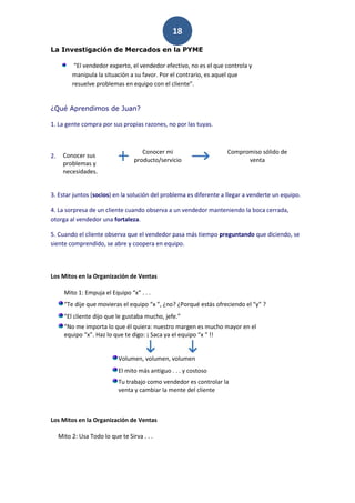 18
La Investigación de Mercados en la PYME

           “El vendedor experto, el vendedor efectivo, no es el que controla y
          manipula la situación a su favor. Por el contrario, es aquel que
          resuelve problemas en equipo con el cliente”.


¿Qué Aprendimos de Juan?

1. La gente compra por sus propias razones, no por las tuyas.



                                      Conocer mi                    Compromiso sólido de
2.    Conocer sus
                                   producto/servicio                      venta
      problemas y
      necesidades.


3. Estar juntos (socios) en la solución del problema es diferente a llegar a venderte un equipo.

4. La sorpresa de un cliente cuando observa a un vendedor manteniendo la boca cerrada,
otorga al vendedor una fortaleza.

5. Cuando el cliente observa que el vendedor pasa más tiempo preguntando que diciendo, se
siente comprendido, se abre y coopera en equipo.



Los Mitos en la Organización de Ventas

       Mito 1: Empuja el Equipo “x” . . .
       “Te dije que movieras el equipo “x ”, ¿no? ¿Porqué estás ofreciendo el “y” ?
       “El cliente dijo que le gustaba mucho, jefe.”
       “No me importa lo que él quiera: nuestro margen es mucho mayor en el
       equipo “x”. Haz lo que te digo: ¡ Saca ya el equipo “x “ !!


                             Volumen, volumen, volumen
                             El mito más antiguo . . . y costoso
                             Tu trabajo como vendedor es controlar la
                             venta y cambiar la mente del cliente



Los Mitos en la Organización de Ventas

     Mito 2: Usa Todo lo que te Sirva . . .
 