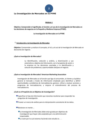 2
La Investigación de Mercados en la PYME



                                          Módulo 1

Objetivo: Comprender el significado, la función y el uso de la Investigación de Mercados en
las decisiones de negocios en la Pequeña y Mediana Empresa (PYME).

                          La Investigación de Mercados en la PYME




   Introducción a la Investigación de Mercados

Objetivo: Comprender y analizar el concepto, el rol, y el uso de la Investigación de Mercado en
decisiones de negocio.


¿Qué es Investigación de Mercados?

              La Identificación, colección y análisis, y diseminación y uso
              sistemático y objetivo de Información, con el propósito de asistir a
              la empresa en las decisiones asociadas a la identificación y
              solución de problemas y oportunidades del/para el negocio.


¿Qué es Investigación de Mercados? American Marketing Association

    Investigación de Mercados es la función que liga al consumidor, al cliente y al público
    general al mercado a través de información empleada para identificar y definir
    oportunidades y problemas de mercadotecnia; generar, refinar y evaluar acciones y
    programas de mercadotecnia; y mejorar el entendimiento del proceso de
    mercadotecnia.

¿Cuál es el Propósito de un Objetivo de Investigación?

     Especificar el tipo de información que necesitas recolectar para responder las
     preguntas de investigación.

     Proveer un marco de análisis para la interpretación consistente de los datos.


     Mantener en mente …

       La Investigación de Mercados debe estar guiada por objetivos de
       investigación que hayan sido aceptados por una administración
       responsable.
       La razón por la cual estamos haciendo este estudio es . . .
 