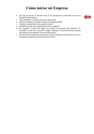 Cómo iniciar mi Empresa
¿Se tuvo en cuenta al mercado local en las proyecciones comerciales que hizo el
propietario del producto?                                                              16
¿Son razonables sus cálculos de ventas y ganancias?
¿Posee el producto una imagen nacional conocida/favorable?
¿Cuántos concesionarios hay y qué éxito tienen?
¿Beneficiará a este sitio la publicidad nacional o regional?
¿Es razonable el precio del equipo que provee el propietario del producto? ¿Es
razonable el valor de los derechos apagar (royalties)? ¿Hay libertad para comprar
localmente o para adaptarse a los mercados locales?
¿Son buenos los sistemas de control que provee el propietario del producto? ¿Cuál es
la ayuda para capacitación de personal que ofrece?
 