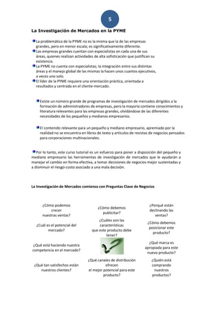 5
La Investigación de Mercados en la PYME

  La problemática de la PYME no es la misma que la de las empresas
  grandes, pero en menor escala; es significativamente diferente.
  Las empresas grandes cuentan con especialistas en cada una de sus
  áreas, quienes realizan actividades de alta sofisticación que justifican su
  existencia.
  La PYME no cuenta con especialistas; la integración entre sus distintas
  áreas y el manejo global de las mismas la hacen unos cuantos ejecutivos,
  a veces uno solo.
  El líder de la PYME requiere una orientación práctica, orientada a
  resultados y centrada en el cliente-mercado.


     Existe un número grande de programas de investigación de mercados dirigidos a la
     formación de administradores de empresas, pero la mayoría contiene conocimientos y
     literatura relevantes para las empresas grandes, olvidándose de las diferentes
     necesidades de los pequeños y medianos empresarios.

     El contenido relevante para un pequeño y mediano empresario, apremiado por la
     realidad no se encuentra en libros de texto y artículos de revistas de negocios pensados
     para corporaciones multinacionales.


   Por lo tanto, este curso tutorial es un esfuerzo para poner a disposición del pequeño y
mediano empresario las herramientas de investigación de mercados que le ayudarán a
manejar el cambio en forma efectiva, a tomar decisiones de negocios mejor sustentadas y
a disminuir el riesgo-costo asociado a una mala decisión.



La Investigación de Mercados comienza con Preguntas Clave de Negocios



      ¿Cómo podemos                                                     ¿Porqué están
                                        ¿Cómo debemos
           crecer                                                       declinando las
                                           publicitar?
      nuestras ventas?                                                     ventas?
                                        ¿Cuáles son las
                                                                       ¿Cómo debemos
   ¿Cuál es el potencial del            características
                                                                        posicionar este
          mercado?                  que este producto debe
                                                                          producto?
                                            tener?
                                                                        ¿Qué marca es
¿Qué está haciendo nuestra
                                                                      apropiada para este
competencia en el mercado?
                                                                       nuevo producto?
                                  ¿Qué canales de distribución            ¿Quién está
 ¿Qué tan satisfechos están                 ofrecen                       comprando
    nuestros clientes?            el mejor potencial para este             nuestros
                                           producto?                      productos?
 