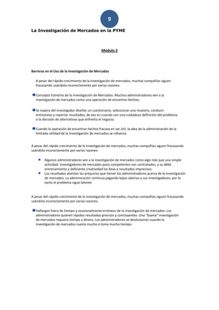 9
La Investigación de Mercados en la PYME



                                              Módulo 2




Barreras en el Uso de la Investigación de Mercados

  A pesar del rápido crecimiento de la investigación de mercados, muchas compañías siguen
  fracasando usándola incorectamente por varias razones:

  Concepto Estrecho de la Investigación de Mercados: Muchos administradores ven a la
  investigación de mercados como una operación de encontrar-hechos.

  Se espera del investigador diseñar un cuestionario, seleccionar una muestra, conducir
  entrevistas y reportar resultados, de vez en cuando con una cuidadosa definición del problema
  o la decisión de alternativas que enfrenta el negocio.

  Cuando la operación de encontrar-hechos fracasa en ser útil, la idea de la administración de la
  limitada utilidad de la investigación de mercados se refuerza.


A pesar del rápido crecimiento de la investigación de mercados, muchas compañías siguen fracasando
usándola incorectamente por varias razones:

        Algunos administradores ven a la investigación de mercados como algo más que una simple
        actividad. Investigadores de mercados poco competentes son contratados, y su débil
        entrenamiento y deficiente creatividad los lleva a resultados imprecisos.
        Los resultados alientan los prejuicios que tienen los administradores acerca de la investigación
        de mercados. La adminisración continua pagando bajos salarios a sus investigadores, por lo
        tanto el problema sigue latente.


A pesar del rápido crecimiento de la investigación de mercados, muchas compañías siguen fracasando
usándola incorectamente por varias razones:

  Hallazgos fuera de tiempo y ocasionalmente erróneos de la investigación de mercados: Los
  administradores quieren rápidos resultados precisos y concluyentes. Una “buena” investigación
  de mercados requiere tiempo y dinero. Los administradores se desilusionan cuando la
  investigación de mercados cuesta mucho o toma mucho tiempo.
 