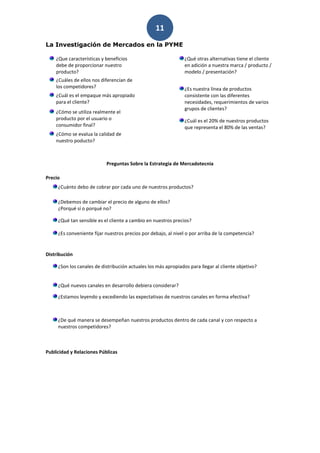 11
La Investigación de Mercados en la PYME

    ¿Que características y beneficios                           ¿Qué otras alternativas tiene el cliente
    debe de proporcionar nuestro                                en adición a nuestra marca / producto /
    producto?                                                   modelo / presentación?
    ¿Cuáles de ellos nos diferencían de
    los competidores?                                           ¿Es nuestra línea de productos
    ¿Cuál es el empaque más apropiado                           consistente con las diferentes
    para el cliente?                                            necesidades, requerimientos de varios
                                                                grupos de clientes?
    ¿Cómo se utiliza realmente el
    producto por el usuario o                                   ¿Cuál es el 20% de nuestros productos
    consumidor final?                                           que representa el 80% de las ventas?
    ¿Cómo se evalua la calidad de
    nuestro poducto?



                           Preguntas Sobre la Estrategia de Mercadotecnia

Precio
     ¿Cuánto debo de cobrar por cada uno de nuestros productos?

     ¿Debemos de cambiar el precio de alguno de ellos?
     ¿Porqué sí o porqué no?

     ¿Qué tan sensible es el cliente a cambio en nuestros precios?

     ¿Es conveniente fijar nuestros precios por debajo, al nivel o por arriba de la competencia?


Distribución

     ¿Son los canales de distribución actuales los más apropiados para llegar al cliente objetivo?


     ¿Qué nuevos canales en desarrollo debiera considerar?

     ¿Estamos leyendo y excediendo las expectativas de nuestros canales en forma efectiva?



     ¿De qué manera se desempeñan nuestros productos dentro de cada canal y con respecto a
     nuestros competidores?



Publicidad y Relaciones Públicas
 