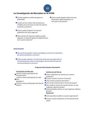 12
La Investigación de Mercados en la PYME

     ¿Cuánto podemos y debemos gastar en                 ¿Cómo puedo obtener patrocinios que
     publicidad?                                         disminuyan significativamente mi
                                                         inversión en promoción?
     ¿Cuáles son los medios más económicos y
     rentables para comunicar el valor de nuestros
     productos y servicios?

     ¿Cómo puedo compartir mi inversión
     publicitaria con otros negocios?

     ¿Qué eventos de relaciones públicas puedo
     organizar, a través del apoyo de organizaciones
     de mi sector industrial?




Venta Personal

     ¿De qué forma pueden nuestros vendedores comunicar los beneficios
     de nuestros productos y servicios?

     ¿Cómo puedo capacitar a mi fuerza de ventas para que desarrolle un
     rol más proactivo y activo en la entrega y comunicación del valor de
     nuestros productos y servicios?

                                Preguntas Sobre Nuestro Desempeño

   Participación de Mercado                      Satisfacción del Cliente
   ¿Cuál es nuestra participación de
                                                 ¿Están satisfechos los clientes con nuestros
   mercado total?
                                                 productos?
   ¿Cuál es nuestra participación en cada
                                                 ¿Cuál es nuestro record en el servicio?
   área
   geográfica?                                   ¿Hay muchos productos devueltos?
   ¿Cuál es nuestra participación por tipo de    ¿Ha crecido o disminuido el número de quejas?
   cliente?                                      ¿Ha crecido el número de nuevos clientes, en qué
                                                 magnitud, sabemos porqué?
                                                 ¿Hemos perdido clientes, en qué magnitud, sabemos
                                                 porqué?
                                                 Reputación
                                                 ¿Cómo percibe el público a nuestra organización?
                                                 ¿Cuál es nuestra reputación con los miembros del
                                                 canal?
 