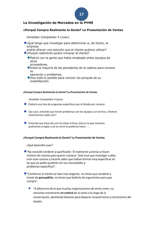 17
La Investigación de Mercados en la PYME

¿Porqué Compra Realmente la Gente? La Presentación de Ventas

  Vendedor Competidor 4 (Juan)

  ¿Qué tengo que investigar para determinar si, de hecho, la
  empresa
  podría ofrecer una solución que el cliente pudiera utilizar?
  ¿Porqué realmente quiere comprar el cliente?
     Platicó con la gente que había empleado antes equipos de
     otros
     proveedores.
     Visitó la mayoría de las panaderías de la cadena para conocer
     su
     operación y problemas.
     Hizo todo lo posible para conocer los porqués de su
     insatisfacción.


¿Porqué Compra Realmente la Gente? La Presentación de Ventas

    Vendedor Competidor 4 (Juan)
    Elaboró una lista de preguntas específicas que le faltaba por conocer.

    Soy Juan, entiendo que tienen problemas con los equipos y el servicio. ¿Podrían
    comentarme cuáles son?


    Entiendo que éstas dos son las áreas críticas, ésto es lo que nosotros
    podríamos arreglar y así es como lo podemos hacer . . .



¿Porqué Compra Realmente la Gente? La Presentación de Ventas

  ¿Qué Aprendió Juan?

  “No necesité venderle al panificador. El realmente ya tenía un buen
  número de razones para querer comprar. Solo tuve que investigar cuáles
  eran esas razones y hacerle saber que habían formas muy específicas en
  las que yo podía ayudarle con sus necesidades y
  problemas específicos”.

  “Comforme el cliente se hace más exigente, no tienes que venderle a
  través de persuadirlo; no tienes que bañarlo de argumentos para que
  compre”.

        “A diferencia de lo que muchas organizaciones de venta creen, no
        necesitas mantenerte en control de la venta a lo largo de la
        conversación, apretando botones para disparar características o tecnicismos del
        equipo.
 