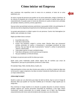 Cómo iniciar mi Empresa
para cuestiones más específicas como la marca de un producto, el texto de un aviso
publicitario, etc.                                                                                 18

Se reúne un grupo de personas que pueden ser los socios potenciales, amigos o familiares. Se
les informa el propósito de la reunión, que en este caso consiste en aportar ideas para un
emprendimiento. Se puede acotar el marco de referencia en cuanto al sector de la actividad,
por ejemplo: industria, comercio, servicio, agricultura.

Hay que evitar que participen personas autoritarias o que pueden inhibir a los participantes. El
éxito de esta técnica depende principalmente de la libertad para expresar las ideas.

Los grupos generalmente no deben superar las seis personas. Cuanto más heterogéneo (en
edades, sexo, actividad, etc.) mejor.

Reglas que deben darse a conocer:

        Se prohibe toda crítica.
        Toda idea es bienvenida.
        Cuanto más fantástica, original o curiosa mejor. Muchas ideas que provocaron
        cambios profundos en cuanto a innovaciones y tecnologías provienen de estas
        técnicas. Hay que dejar de lado el pensamiento "racional" y utilizar el pensamiento
        "lateral" o desenvuelto.
        Todos deben aportar la mayor cantidad de ideas.
        Toda idea es del grupo y no de la persona que la exprese.
        Hay que establecer un límite de tiempo.

Se designa una persona para escribir las ideas que surjan.

Quién actúa como moderador puede utilizar alguna lista de nombres que sirvan de
"disparadores" para que los participantes comiencen a soltar ideas.

Por ejemplo: Ropa, Taller, Comida, Banco, Cuadro, etc.

Cada participante se toma unos diez minutos para anotar en una ficha o tarjeta las ideas que
se les ocurren. Luego se expresan y las ideas se anotan tratando de clasificarlas por rubro para
un mejor ordenamiento.

¿Cómo elegir la mejor?

Decidir es optar por una alternativa para dejar de lado las demás. Aquí se corre el riesgo de
descartar ideas que pueden ser muy bien recibidas por el mercado o elegir aquella que no
tenga éxito.

Para minimizar el riesgo implícito en la elección se pueden descartar en primera instancia,
posibles negocios por razones personales (necesidad de trasladarse a otro lugar, dinero
insuficiente), razones comerciales (no se puede competir con el líder), hay demasiados
emprendimientos del mismo rubro (la tendencia del mercado va en otra dirección).
 