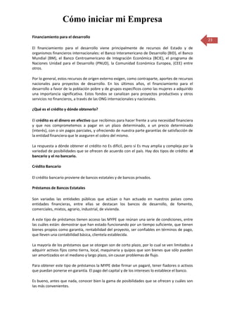 Cómo iniciar mi Empresa
Financiamiento para el desarrollo
                                                                                                   23
El financiamiento para el desarrollo viene principalmente de recursos del Estado y de
organismos financieros internacionales: el Banco Interamericano de Desarrollo (BID), el Banco
Mundial (BM), el Banco Centroamericano de Integración Económica (BCIE), el programa de
Naciones Unidad para el Desarrollo (PNUD), la Comunidad Económica Europea, (CEE) entre
otros.

Por lo general, estos recursos de origen externo exigen, como contraparte, aportes de recursos
nacionales para proyectos de desarrollo. En los últimos años, el financiamiento para el
desarrollo a favor de la población pobre y de grupos específicos como las mujeres a adquirido
una importancia significativa. Estos fondos se canalizan para proyectos productivos y otros
servicios no financieros, a través de las ONG internacionales y nacionales.

¿Qué es el crédito y dónde obtenerlo?

El crédito es el dinero en efectivo que recibimos para hacer frente a una necesidad financiera
y que nos comprometemos a pagar en un plazo determinado, a un precio determinado
(interés), con o sin pagos parciales, y ofreciendo de nuestra parte garantías de satisfacción de
la entidad financiera que le aseguren el cobro del mismo.

La respuesta a dónde obtener el crédito no Es difícil, pero sí Es muy amplia y compleja por la
variedad de posibilidades que se ofrecen de acuerdo con el país. Hay dos tipos de crédito: el
bancario y el no bancario.

Crédito Bancario

El crédito bancario proviene de bancos estatales y de bancos privados.

Préstamos de Bancos Estatales

Son variadas las entidades públicas que actúan o han actuado en nuestros países como
entidades financieras, entre ellas se destacan los bancos de desarrollo, de fomento,
comerciales, mixtos, agrario, industrial, de vivienda.

A este tipo de préstamos tienen acceso las MYPE que reúnan una serie de condiciones, entre
las cuáles están: demostrar que han estado funcionando por un tiempo suficiente, que tienen
bienes propios como garantía, rentabilidad del proyecto, ser confiables en términos de pago,
que lleven una contabilidad básica, clientela establecida.

La mayoría de los préstamos que se otorgan son de corto plazo, por lo cual se ven limitados a
adquirir activos fijos como tierra, local, maquinaria y quipos que son bienes que sólo pueden
ser amortizados en el mediano y largo plazo, sin causar problemas de flujo.

Para obtener este tipo de préstamos la MYPE debe firmar un pagaré, tener fiadores o activos
que puedan ponerse en garantía. El pago del capital y de los intereses lo establece el banco.

Es bueno, antes que nada, conocer bien la gama de posibilidades que se ofrecen y cuáles son
las más convenientes.
 