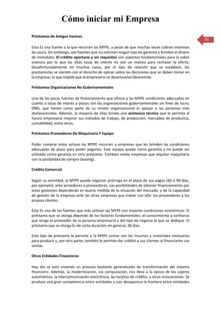 Cómo iniciar mi Empresa
Préstamos de Amigos Vecinos
                                                                                                     25
Esta Es una fuente a la que recurren las MYPE, a pesar de que muchas veces cobran intereses
de usura. Sin embargo, son fuentes que no solicitan ningún tipo de garantía y brindan el dinero
de inmediato. El crédito oportuno y sin requisitos son aspectos fundamentales para la sobre
vivencia por lo que las altas tasas de interés no son un motivo para rechazar la oferta.
Desafortunadamente en muchos casos, por el tipo de relación que se establece, los
prestamistas se sienten con el derecho de opinar sobre las decisiones que se deben tomar en
la empresa, lo que impide que el empresario se desenvuelva libremente.

Préstamos Organizaciones No Gubernamentales

Una de las pocas fuentes de financiamiento que ofrece a las MYPE condiciones adecuadas en
cuanto a tasas de interés y plazos son las organizaciones gubernamentales sin fines de lucro,
ONG, que tienen como parte de su misión organizacional el apoyar a las personas más
desfavorecidas. Además, la mayoría de ellas brinda una asistencia técnica que le permita al
futuro empresario mejorar sus métodos de trabajo, de producción, mercadeo de productos,
contabilidad, entre otros.

Préstamos Proveedores De Maquinaria Y Equipo

Poder comprar estos activos las MYPE recurren a empresas que les brinden las condiciones
adecuadas de plazo para poder pagarlos. Este equipo queda como garantía y no puede ser
utilizado como garantía en otro préstamo. También existe empresas que alquilan maquinaria
con la posibilidad de compra (leasing).

Crédito Comercial

Según su actividad, la MYPE puede negociar prórroga en el plazo de sus pagos (60 ó 90 días,
por ejemplo), ante acreedores o proveedores. Las posibilidades de obtener financiamiento por
estas gestiones dependerán en buena medida de la situación del mercado, y de la capacidad
de gestión de la empresa ante las otras empresas que tratan con ella: los proveedores y los
propios clientes.

Esta Es una de las fuentes que más utilizan las MYPE con mejores condiciones económicas. El
préstamo que se otorga depende de los factores fundamentales: el conocimiento y confianza
que tenga el proveedor de la persona empresaria y del tipo de negocio al que se dedique. El
préstamo que se otorga Es de corta duración; en general, 30 días.

Este tipo de préstamo le permite a la MYPE contar con los insumos y materiales necesarios
para producir y, por otra parte, también le permite dar crédito a sus clientes al financiarles sus
ventas.

Otras Entidades Financieras

Hoy día se está viviendo un proceso bastante generalizado de transformación del sistema
financiero. Además, la modernización, vía computación, nos lleva a la época de los cajeros
automáticos, la intercomunicación electrónica, las tarjetas de crédito, y otras innovaciones. Se
produce una gran competencia entre entidades y casi desaparece la frontera entre entidades
 