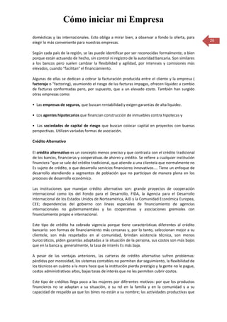 Cómo iniciar mi Empresa
domésticas y las internacionales. Esto obliga a mirar bien, a observar a fondo la oferta, para
elegir lo más conveniente para nuestras empresas.                                                   26

Según cada país de la región, se las puede identificar por ser reconocidas formalmente, o bien
porque están actuando de hecho, sin control ni registro de la autoridad bancaria. Son similares
a los bancos pero suelen cambiar la flexibilidad y agilidad, por intereses y comisiones más
elevados, cuando "facilitan" el financiamiento.

Algunas de ellas se dedican a cobrar la facturación producida entre el cliente y la empresa (
factoraje o "factoring), asumiendo el riesgo de las facturas impagas, ofrecen liquidez a cambio
de facturas conformadas pero, por supuesto, que a un elevado costo. También han surgido
otras empresas como:

• Las empresas de seguros, que buscan rentabilidad y exigen garantías de alta liquidez.

• Los agentes hipotecarios que financian construcción de inmuebles contra hipotecas y

• Las sociedades de capital de riesgo que buscan colocar capital en proyectos con buenas
perspectivas. Utilizan variadas formas de asociación.

Crédito Alternativo

El crédito alternativo es un concepto menos preciso y que contrasta con el crédito tradicional
de los bancos, financieras y cooperativas de ahorro y crédito. Se refiere a cualquier institución
financiera "que se sale del crédito tradicional, que atiende a una clientela que normalmente no
Es sujeto de crédito, o que desarrolla servicios financieros innovativos.... Tiene un enfoque de
desarrollo atendiendo a segmentos de población que no participan de manera plena en los
procesos de desarrollo económico.

Las instituciones que manejan crédito alternativo son: grande proyectos de cooperación
internacional como los del Fondo para el Desarrollo, FIDA, la Agencia para el Desarrollo
Internacional de los Estados Unidos de Norteamérica, AID y la Comunidad Económica Europea,
CEE; dependencias del gobierno con líneas especiales de financiamiento de agencias
internacionales no gubernamentales y las cooperativas y asociaciones gremiales con
financiamiento propio e internacional.

Este tipo de crédito ha cobrado vigencia porque tiene características diferentes al crédito
bancario: son formas de financiamiento más cercanas y, por lo tanto, seleccionan mejor a su
clientela; son más respetados en al comunidad, brindan asistencia técnica, son menos
burocráticos, piden garantías adaptadas a la situación de la persona, sus costos son más bajos
que en la banca y, generalmente, la tasa de interés Es más baja.

A pesar de las ventajas anteriores, las carteras de crédito alternativo sufren problemas:
pérdidas por morosidad, los sistemas contables no permiten dar seguimiento, la flexibilidad de
los técnicos en cuánto a la mora hace que la institución pierda prestigio y la gente no le pague,
costos administrativos altos, bajas tasas de interés que no les permiten cubrir costos.

Este tipo de créditos llega poco a las mujeres por diferentes motivos: por que los productos
financieros no se adaptan a su situación, o su rol en la familia y en la comunidad y a su
capacidad de respaldo ya que los bines no están a su nombre; las actividades productivas que
 
