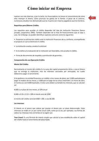 Cómo iniciar mi Empresa
realizan son más diversas, y por lo tanto, los financiadores no tienen el conocimiento de cómo
ellas manejan el dinero, cómo priorizan los gastos de la familia. A pesar de lo anterior,         27
numerosos estudios han demostrado que las mujeres son mejores pagadoras que los hombres.

Requisitos para Obtener Crédito

Los requisitos para acceder al crédito dependen del tipo de institución financiera (banco
privado, cooperativa, ONG). También dependen de la línea de financiamiento que se vaya a
usas. Sin embargo, se pueden identificar aspectos comunes como los siguientes:

• Presentar la solicitud de crédito ante la institución financiera de su confianza, acompañando
el proyecto al cual se destinará el crédito.

• La institución analiza y evalúa la solicitud.

• Si el análisis y la evaluación de la institución son favorables, ésta prueba el crédito.

• Firma de documentos de respaldo y constitución de garantías .

Componentes de una Operación Crédito

Monto Del Crédito

Normalmente el monto del crédito Es la suma del capital propiamente dicho, o sea el dinero
que no entrega la institución, más los intereses calculados por anticipado, los cuales
deberemos pagar al vencimiento.

Si le pedimos a la entidad financiera un crédito a tres meses de plazo, por 5.000 quetzalespara
pagar la madera de las mesas, y 3.000 para el pago de los otros materiales y la mano de obra,
el monto va a ser 8.000 Quetzales. A esta suma deben sumársele los intereses, que se calculan
así:

8.000 a un plazo de tres meses, al 10% anual

8.000 x 0.10 x 3 /12 = 200 el interés será de $200

el monto del crédito será de 8.000 + 200, o sea $8.200.

Los intereses

El interés en el precio que cobran por prestar el dinero por un plazo determinado. Estos
intereses se miden en un por ciento anual (10%, como ya se vio, por ejemplo). Las formas de
cobrar los intereses más corrientes en la región son:

Tasa Lineal: Es una fórmula de interés simple que calcula la tasa establecida sobre el capital
del crédito hasta el vencimiento del plazo fijado.
 