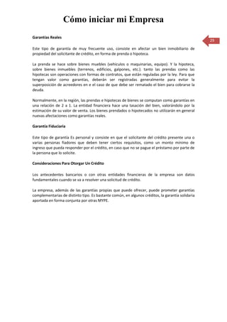 Cómo iniciar mi Empresa
Garantías Reales
                                                                                                  29
Este tipo de garantía de muy frecuente uso, consiste en afectar un bien inmobiliario de
propiedad del solicitante de crédito, en forma de prenda o hipoteca.

La prenda se hace sobre bienes muebles (vehículos o maquinarias, equipo). Y la hipoteca,
sobre bienes inmuebles (terrenos, edificios, galpones, etc.). tanto las prendas como las
hipotecas son operaciones con formas de contratos, que están reguladas por la ley. Para que
tengan valor como garantías, deberán ser registradas generalmente para evitar la
superposición de acreedores en e el caso de que debe ser rematado el bien para cobrarse la
deuda.

Normalmente, en la región, las prendas e hipotecas de bienes se computan como garantías en
una relación de 2 a 1. La entidad financiera hace una tasación del bien, valorándolo por la
estimación de su valor de venta. Los bienes prendados o hipotecados no utilizarán en general
nuevas afectaciones como garantías reales.

Garantía Fiduciaria

Este tipo de garantía Es personal y consiste en que el solicitante del crédito presente una o
varias personas fiadores que deben tener ciertos requisitos, como un monto mínimo de
ingreso que pueda responder por el crédito, en caso que no se pague el préstamo por parte de
la persona que lo solicite.

Consideraciones Para Otorgar Un Crédito

Los antecedentes bancarios o con otras entidades financieras de la empresa son datos
fundamentales cuando se va a resolver una solicitud de crédito.

La empresa, además de las garantías propias que puede ofrecer, puede prometer garantías
complementarias de distinto tipo. Es bastante común, en algunos créditos, la garantía solidaria
aportada en forma conjunta por otras MYPE.
 