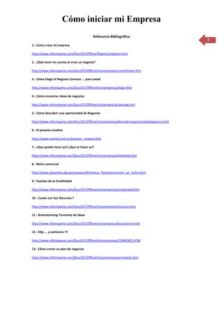 Cómo iniciar mi Empresa
                                            Referencia Bibliográfica
                                                                                             3
1.- Como crear mi empresa

http://www.infomipyme.com/Docs/GT/Offline/Registro/registro.html

2.- ¿Qué tener en cuenta al crear un negocio?

http://www.infomipyme.com/Docs/GT/Offline/inicioempresa/cuentetener.htm

3.- Cómo Elegir el Negocio Correcto ... para usted

http://www.infomipyme.com/Docs/GT/Offline/inicioempresa/elegir.htm

4.- Cómo encontrar ideas de negocios

http://www.infomipyme.com/Docs/GT/Offline/inicioempresa/ideaneg.htm

5.- Cómo descubrir una oportunidad de Negocios

http://www.infomipyme.com/Docs/GT/Offline/inicioempresa/descubrirooportunidadnegocios.html

6.- El proceso creativo

http://www.mentat.com.ar/proceso_creativo.htm

7.- ¿Que puedo hacer yo? ¿Que se hacer yo?

http://www.infomipyme.com/Docs/GT/Offline/inicioempresa/habilidad.htm

8.- Nicho comercial

http://www.sbaonline.sba.gov/espanol/Primeros_Pasos/encuentre_un_nicho.html

9.- Fuentes de la Creatividad

http://www.infomipyme.com/Docs/GT/Offline/inicioempresa/creatividad.htm

10.- Cuales son Sus Recursos ?

http://www.infomipyme.com/Docs/GT/Offline/inicioempresa/recursos.htm

11.- Brainstorming Tormenta de Ideas

http://www.infomipyme.com/Docs/GT/Offline/inicioempresa/brainstormi.htm

12.- Elija ... y comience !!!

http://www.infomipyme.com/Docs/GT/Offline/inicioempresa/COMIENCE.HTM

13.- Cómo armar un plan de negocios

http://www.infomipyme.com/Docs/GT/Offline/inicioempresa/armarplan.htm
 