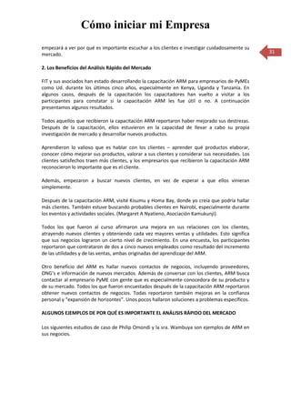 Cómo iniciar mi Empresa
empezará a ver por qué es importante escuchar a los clientes e investigar cuidadosamente su
mercado.                                                                                        31

2. Los Beneficios del Análisis Rápido del Mercado

FIT y sus asociados han estado desarrollando la capacitación ARM para empresarios de PyMEs
como Ud. durante los últimos cinco años, especialmente en Kenya, Uganda y Tanzania. En
algunos casos, después de la capacitación los capacitadores han vuelto a visitar a los
participantes para constatar si la capacitación ARM les fue útil o no. A continuación
presentamos algunos resultados.

Todos aquellos que recibieron la capacitación ARM reportaron haber mejorado sus destrezas.
Después de la capacitación, ellos estuvieron en la capacidad de llevar a cabo su propia
investigación de mercado y desarrollar nuevos productos.

Aprendieron lo valioso que es hablar con los clientes – aprender qué productos elaborar,
conocer cómo mejorar sus productos, valorar a sus clientes y considerar sus necesidades. Los
clientes satisfechos traen más clientes, y los empresarios que recibieron la capacitación ARM
reconocieron lo importante que es el cliente.

Además, empezaron a buscar nuevos clientes, en vez de esperar a que ellos vinieran
simplemente.

Después de la capacitación ARM, visité Kisumu y Homa Bay, donde yo creía que podría hallar
más clientes. También estuve buscando probables clientes en Nairobi, especialmente durante
los eventos y actividades sociales. (Margaret A Nyatieno, Asociación Kamukunji).

Todos los que fueron al curso afirmaron una mejora en sus relaciones con los clientes,
atrayendo nuevos clientes y obteniendo cada vez mayores ventas y utilidades. Esto significa
que sus negocios lograron un cierto nivel de crecimiento. En una encuesta, los participantes
reportaron que contrataron de dos a cinco nuevos empleados como resultado del incremento
de las utilidades y de las ventas, ambas originadas del aprendizaje del ARM.

Otro beneficio del ARM es hallar nuevos contactos de negocios, incluyendo proveedores,
ONG’s e información de nuevos mercados. Además de conversar con los clientes, ARM busca
contactar al empresario PyME con gente que es especialmente conocedora de su producto y
de su mercado. Todos los que fueron encuestados después de la capacitación ARM reportaron
obtener nuevos contactos de negocios. Todas reportaron también mejoras en la confianza
personal y “expansión de horizontes”. Unos pocos hallaron soluciones a problemas específicos.

ALGUNOS EJEMPLOS DE POR QUÉ ES IMPORTANTE EL ANÁLISIS RÁPIDO DEL MERCADO

Los siguientes estudios de caso de Philip Omondi y la sra. Wambuya son ejemplos de ARM en
sus negocios.
 