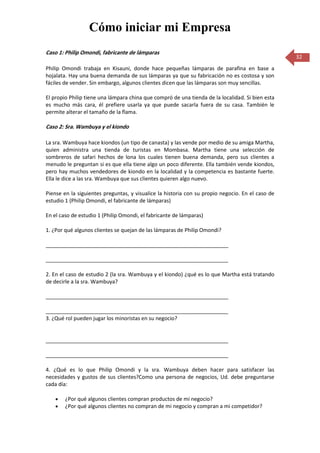 Cómo iniciar mi Empresa
Caso 1: Philip Omondi, fabricante de lámparas
                                                                                                  32
Philip Omondi trabaja en Kisauni, donde hace pequeñas lámparas de parafina en base a
hojalata. Hay una buena demanda de sus lámparas ya que su fabricación no es costosa y son
fáciles de vender. Sin embargo, algunos clientes dicen que las lámparas son muy sencillas.

El propio Philip tiene una lámpara china que compró de una tienda de la localidad. Si bien esta
es mucho más cara, él prefiere usarla ya que puede sacarla fuera de su casa. También le
permite alterar el tamaño de la flama.

Caso 2: Sra. Wambuya y el kiondo

La sra. Wambuya hace kiondos (un tipo de canasta) y las vende por medio de su amiga Martha,
quien administra una tienda de turistas en Mombasa. Martha tiene una selección de
sombreros de safari hechos de lona los cuales tienen buena demanda, pero sus clientes a
menudo le preguntan si es que ella tiene algo un poco diferente. Ella también vende kiondos,
pero hay muchos vendedores de kiondo en la localidad y la competencia es bastante fuerte.
Ella le dice a las sra. Wambuya que sus clientes quieren algo nuevo.

Piense en la siguientes preguntas, y visualice la historia con su propio negocio. En el caso de
estudio 1 (Philip Omondi, el fabricante de lámparas)

En el caso de estudio 1 (Philip Omondi, el fabricante de lámparas)

1. ¿Por qué algunos clientes se quejan de las lámparas de Philip Omondi?

______________________________________________________________

______________________________________________________________

2. En el caso de estudio 2 (la sra. Wambuya y el kiondo) ¿qué es lo que Martha está tratando
de decirle a la sra. Wambuya?

______________________________________________________________

______________________________________________________________
3. ¿Qué rol pueden jugar los minoristas en su negocio?


______________________________________________________________

______________________________________________________________

4. ¿Qué es lo que Philip Omondi y la sra. Wambuya deben hacer para satisfacer las
necesidades y gustos de sus clientes?Como una persona de negocios, Ud. debe preguntarse
cada día:

        ¿Por qué algunos clientes compran productos de mi negocio?
        ¿Por qué algunos clientes no compran de mi negocio y compran a mi competidor?
 