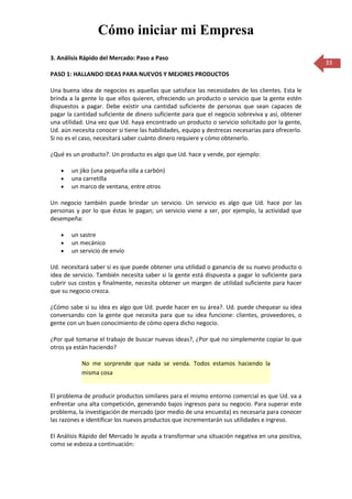 Cómo iniciar mi Empresa
3. Análisis Rápido del Mercado: Paso a Paso
                                                                                                   33
PASO 1: HALLANDO IDEAS PARA NUEVOS Y MEJORES PRODUCTOS

Una buena idea de negocios es aquellas que satisface las necesidades de los clientes. Esta le
brinda a la gente lo que ellos quieren, ofreciendo un producto o servicio que la gente estén
dispuestos a pagar. Debe existir una cantidad suficiente de personas que sean capaces de
pagar la cantidad suficiente de dinero suficiente para que el negocio sobreviva y así, obtener
una utilidad. Una vez que Ud. haya encontrado un producto o servicio solicitado por la gente,
Ud. aún necesita conocer si tiene las habilidades, equipo y destrezas necesarias para ofrecerlo.
Si no es el caso, necesitará saber cuánto dinero requiere y cómo obtenerlo.

¿Qué es un producto?. Un producto es algo que Ud. hace y vende, por ejemplo:

        un jiko (una pequeña olla a carbón)
        una carretilla
        un marco de ventana, entre otros

Un negocio también puede brindar un servicio. Un servicio es algo que Ud. hace por las
personas y por lo que éstas le pagan; un servicio viene a ser, por ejemplo, la actividad que
desempeña:

        un sastre
        un mecánico
        un servicio de envío

Ud. necesitará saber si es que puede obtener una utilidad o ganancia de su nuevo producto o
idea de servicio. También necesita saber si la gente está dispuesta a pagar lo suficiente para
cubrir sus costos y finalmente, necesita obtener un margen de utilidad suficiente para hacer
que su negocio crezca.

¿Cómo sabe si su idea es algo que Ud. puede hacer en su área?. Ud. puede chequear su idea
conversando con la gente que necesita para que su idea funcione: clientes, proveedores, o
gente con un buen conocimiento de cómo opera dicho negocio.

¿Por qué tomarse el trabajo de buscar nuevas ideas?, ¿Por qué no simplemente copiar lo que
otros ya están haciendo?

            No me sorprende que nada se venda. Todos estamos haciendo la
            misma cosa


El problema de producir productos similares para el mismo entorno comercial es que Ud. va a
enfrentar una alta competición, generando bajos ingresos para su negocio. Para superar este
problema, la investigación de mercado (por medio de una encuesta) es necesaria para conocer
las razones e identificar los nuevos productos que incrementarán sus utilidades e ingreso.

El Análisis Rápido del Mercado le ayuda a transformar una situación negativa en una positiva,
como se esboza a continuación:
 