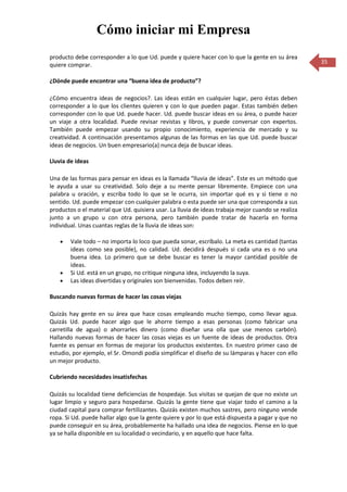Cómo iniciar mi Empresa
producto debe corresponder a lo que Ud. puede y quiere hacer con lo que la gente en su área
quiere comprar.                                                                                     35

¿Dónde puede encontrar una “buena idea de producto”?

¿Cómo encuentra ideas de negocios?. Las ideas están en cualquier lugar, pero éstas deben
corresponder a lo que los clientes quieren y con lo que pueden pagar. Estas también deben
corresponder con lo que Ud. puede hacer. Ud. puede buscar ideas en su área, o puede hacer
un viaje a otra localidad. Puede revisar revistas y libros, y puede conversar con expertos.
También puede empezar usando su propio conocimiento, experiencia de mercado y su
creatividad. A continuación presentamos algunas de las formas en las que Ud. puede buscar
ideas de negocios. Un buen empresario(a) nunca deja de buscar ideas.

Lluvia de ideas

Una de las formas para pensar en ideas es la llamada “lluvia de ideas”. Este es un método que
le ayuda a usar su creatividad. Solo deje a su mente pensar libremente. Empiece con una
palabra u oración, y escriba todo lo que se le ocurra, sin importar qué es y si tiene o no
sentido. Ud. puede empezar con cualquier palabra o esta puede ser una que corresponda a sus
productos o el material que Ud. quisiera usar. La lluvia de ideas trabaja mejor cuando se realiza
junto a un grupo u con otra persona, pero también puede tratar de hacerla en forma
individual. Unas cuantas reglas de la lluvia de ideas son:

        Vale todo – no importa lo loco que pueda sonar, escríbalo. La meta es cantidad (tantas
        ideas como sea posible), no calidad. Ud. decidirá después si cada una es o no una
        buena idea. Lo primero que se debe buscar es tener la mayor cantidad posible de
        ideas.
        Si Ud. está en un grupo, no critique ninguna idea, incluyendo la suya.
        Las ideas divertidas y originales son bienvenidas. Todos deben reír.

Buscando nuevas formas de hacer las cosas viejas

Quizás hay gente en su área que hace cosas empleando mucho tiempo, como llevar agua.
Quizás Ud. puede hacer algo que le ahorre tiempo a esas personas (como fabricar una
carretilla de agua) o ahorrarles dinero (como diseñar una olla que use menos carbón).
Hallando nuevas formas de hacer las cosas viejas es un fuente de ideas de productos. Otra
fuente es pensar en formas de mejorar los productos existentes. En nuestro primer caso de
estudio, por ejemplo, el Sr. Omondi podía simplificar el diseño de su lámparas y hacer con ello
un mejor producto.

Cubriendo necesidades insatisfechas

Quizás su localidad tiene deficiencias de hospedaje. Sus visitas se quejan de que no existe un
lugar limpio y seguro para hospedarse. Quizás la gente tiene que viajar todo el camino a la
ciudad capital para comprar fertilizantes. Quizás existen muchos sastres, pero ninguno vende
ropa. Si Ud. puede hallar algo que la gente quiere y por lo que está dispuesta a pagar y que no
puede conseguir en su área, probablemente ha hallado una idea de negocios. Piense en lo que
ya se halla disponible en su localidad o vecindario, y en aquello que hace falta.
 