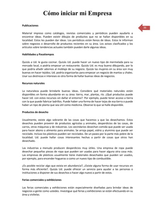 Cómo iniciar mi Empresa
Publicaciones
                                                                                                   36
Material impreso como catálogos, revistas comerciales y periódicos pueden ayudarlo a
encontrar ideas. Pueden existir dibujos de productos que no se hallan disponibles en su
localidad. Estos les pueden dar ideas. Los periódicos están llenos de ideas. Estos le informan
sobre negocios o desarrollo de productos recientes en su área. Los avisos clasificados y los
artículos sobre tendencias actuales también pueden darle algunas ideas.

Habilidades y Pasatiempos

Quizás a Ud. le gusta cocinar. Quizás Ud. puede hacer un nuevo tipo de mermelada para su
mercado local, o podría empezar un restaurante. Quizás Ud. es muy bueno dibujando, por lo
que podría añadir adornos al moblaje de su negocio. Quizás las mujeres en su área son muy
buenas en hacer tejidos; Ud. podría organizarlas para empezar un negocio de mantas y chales.
Usar sus destrezas e intereses es otra forma de hallar buenas ideas de negocios.

Recursos naturales

La naturaleza puede brindarle buenas ideas. Considere qué materiales naturales están
disponibles en forma abundante en su área: tierra, mar, plantas, río. ¿Qué productos puede
hacer Ud. con estos recursos sin dañar el entorno?. Por ejemplo, puede tener acceso a tierra
con la que puede fabricar ladrillos. Puede haber una forma de hacer tejas de esa tierra o puede
haber un tipo de planta que sea útil como medicina. Observe lo que se halle disponible.

Productos de desecho

Usualmente, existe algo sobrante de las cosas que hacemos y que las desechamos. Estos
desechos pueden provenir de productos agrícolas y animales, desperdicios de las casas, de
carros, otras máquinas y de industrias. Los vecindarios desechan comida que puede ser usada
para hacer abono o alimento para animales. Se arroja papel, vidrio y aluminio que puede ser
reciclado. Incluso los plásticos pueden ser reciclados. De un paseo por la parte más pobre de la
localidad. Ud. puede hallar cosas interesantes hechas a partir de cosas que otros han
desechado.

Las industrias a menudo producen desperdicios muy útiles. Una empresa de ropa puede
desechar pequeñas piezas de ropa que pueden ser usadas para hacer alguna otra cosa más.
Las empresas de plásticos usualmente tiene materiales desechados que pueden ser usados,
por ejemplo, para encender hogueras o como un nuevo tipo de combustible.

¿Es posible reciclar algo que exista en abundancia?, ¿Existe alguna forma de usar recursos en
forma más eficiente?. Quizás Ud. puede ofrecer un servicio para ayudar a las personas o
instituciones a disponer de sus desechos o hacer algo nuevo a partir de estos.

Ferias comerciales y exhibiciones

Las ferias comerciales y exhibiciones están especialmente diseñadas para brindar ideas de
negocios a gente como ustedes. Investigue qué ferias y exhibiciones se están efectuando en su
área y visítelas.
 