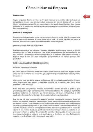 Cómo iniciar mi Empresa
Haga un paseo
                                                                                                  37
Vaya a un pueblo distante o incluso a otro país si es que le es posible. ¿Qué es lo que sus
competidores ofrecen a sus clientes?, ¿Qué productos son los más populares?. Las nuevas
ideas a menudo esperan por Ud. en nuevos lugares. Ud. puede buscar también ideas frescas
alrededor de su pueblo. ¿Por qué hay gente que compra de sus competidores?, ¿Qué es lo que
falta en su localidad?.

Institutos de investigación

Los institutos de investigación gastan mucho tiempo y dinero en buscar ideas de negocios para
que las usen otras personas. Si existe alguno en su área, Ud. puede hacerles una visita. A
menudo, estos institutos tienen nuevas ideas que les interesaría probar.

Ahora es su turno: Halle tres nuevas ideas

Usando cualquiera de los métodos y consejos esbozados anteriormente, piense en por lo
menos tres NUEVAS ideas de productos. Estas deben ser de productos que actualmente Ud. no
está haciendo y que tampoco están haciendo otros en su localidad o vecindario. Escríbalas y
haga un dibujo de cada una. ¿Qué necesidad o qué problema de sus clientes resolverá este
producto?.

PASO 2: ANALIZANDO SUS IDEAS DE PRODUCTOS

Considere lo positivo y lo negativo

Ud. ahora tiene ilustraciones hechas de sus tres nuevas ideas de productos. Regrese a cada
una y vea si es realmente una nueva idea. ¿Es un producto que no se halla del todo disponible
en su área?.

Ahora revise cada una de las ideas y verifique que Ud. en realidad pueda hacerlas. Si tiene
algún dinero extra para equipo y materiales, ¿tendría Ud. la destreza para hacer estos
productos?, ¿Son prácticos?.

Si las tres ideas son prácticas, revíselas nuevamente y escriba por qué le gustan y qué
problemas pueden surgir. Escriba los puntos positivos de cada idea. Por ejemplo, si el producto
puede ser elaborado con materiales que no son costosos, este es un punto positivo. Si esto
ayuda a los clientes a ahorrar tiempo o dinero, es también un aspecto positivo.

Una vez que Ud. haya enumerado los aspectos positivos, considere los negativos. Quizás no
cuenta con el equipo para hacer este producto. Quizás resulte difícil producirlo en forma que
no sea muy costosa. Quizás nadie en su área ha escuchado anteriormente sobre este producto
de modo que nadie lo comprara si es que primero no lo prueban. Conforme va escribiendo los
aspectos negativos, piense en cómo podría superarlos. Quizás Ud. puede alquilar el equipo de
alguno de sus vecinos. Quizás Ud. pueda obtener lo necesario para hacer su producto de un
proveedor si hace un pedido de considerable cantidad. Quizá pueda ofrecer unas pocas
muestras gratuitas de su producto hasta que la gente se familiarice con ellos. Cada aspecto
negativo es un desafío para Ud. ¿Cómo puede superarlo?.
 