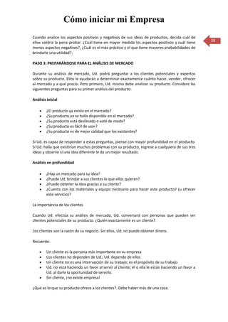 Cómo iniciar mi Empresa
Cuando analice los aspectos positivos y negativos de sus ideas de productos, decida cuál de
ellos valdría la pena probar. ¿Cuál tiene en mayor medida los aspectos positivos y cuál tiene        38
menos aspectos negativos?, ¿Cuál es el más práctico y el que tiene mayores probabilidades de
brindarle una utilidad?.

PASO 3: PREPARÁNDOSE PARA EL ANÁLISIS DE MERCADO

Durante su análisis de mercado, Ud. podrá preguntar a los clientes potenciales y expertos
sobre su producto. Ellos le ayudarán a determinar exactamente cuánto hacer, vender, ofrecer
al mercado y a qué precio. Pero primero, Ud. mismo debe analizar su producto. Considere las
siguientes preguntas para su primer análisis del producto:

Análisis Inicial

        ¿El producto ya existe en el mercado?
        ¿Su producto ya se halla disponible en el mercado?
        ¿Su producto está desfasado o está de moda?
        ¿Su producto es fácil de usar?
        ¿Su producto es de mejor calidad que los existentes?

Si Ud. es capaz de responder a estas preguntas, piense con mayor profundidad en el producto.
Si Ud. halla que existirían muchos problemas con su producto, regrese a cualquiera de sus tres
ideas y observe si una idea diferente le da un mejor resultado.

Análisis en profundidad

        ¿Hay un mercado para su idea?
        ¿Puede Ud. brindar a sus clientes lo que ellos quieren?
        ¿Puede obtener la idea gracias a su cliente?
        ¿Cuenta con los materiales y equipo necesario para hacer este producto? (u ofrecer
        este servicio)?

La importancia de los clientes

Cuando Ud. efectúa su análisis de mercado, Ud. conversará con personas que pueden ser
clientes potenciales de su producto. ¿Quién exactamente es un cliente?

Los clientes son la razón de su negocio. Sin ellos, Ud. no puede obtener dinero.

Recuerde:

        Un cliente es la persona más importante en su empresa
        Los clientes no dependen de Ud.; Ud. depende de ellos
        Un cliente no es una interrupción de su trabajo; es el propósito de su trabajo
        Ud. no está haciendo un favor al servir al cliente; él o ella le están haciendo un favor a
        Ud. al darle la oportunidad de servirlo.
        Sin cliente, ¡no existe empresa!

¿Qué es lo que su producto ofrece a los clientes?. Debe haber más de una cosa.
 