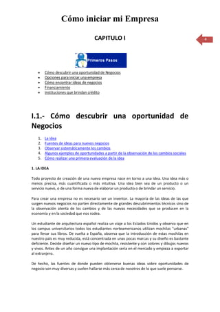 Cómo iniciar mi Empresa

                                     CAPITULO I                                                  4




        Cómo descubrir una oportunidad de Negocios
        Opciones para iniciar una empresa
        Cómo encontrar ideas de negocios
        Financiamiento
        Instituciones que brindan crédito




I.1.- Cómo descubrir una oportunidad de
Negocios
   1.   La idea
   2.   Fuentes de ideas para nuevos negocios
   3.   Observar sistemáticamente los cambios
   4.   Algunos ejemplos de oportunidades a partir de la observación de los cambios sociales
   5.   Cómo realizar una primera evaluación de la idea

1. LA IDEA

Todo proyecto de creación de una nueva empresa nace en torno a una idea. Una idea más o
menos precisa, más cuantificada o más intuitiva. Una idea bien sea de un producto o un
servicio nuevo, o de una forma nueva de elaborar un producto o de brindar un servicio.

Para crear una empresa no es necesario ser un inventor. La mayoría de las ideas de las que
surgen nuevos negocios no parten directamente de grandes descubrimientos técnicos sino de
la observación atenta de los cambios y de las nuevas necesidades que se producen en la
economía y en la sociedad que nos rodea.

Un estudiante de arquitectura español realiza un viaje a los Estados Unidos y observa que en
los campus universitarios todos los estudiantes norteamericanos utilizan mochilas "urbanas"
para llevar sus libros. De vuelta a España, observa que la introducción de estas mochilas en
nuestro país es muy reducida, está concentrada en unas pocas marcas y su diseño es bastante
deficiente. Decide diseñar un nuevo tipo de mochila, resistente y con colores y dibujos nuevos
y vivos. Antes de un año consigue una implantación seria en el mercado y empieza a exportar
al extranjero.

De hecho, las fuentes de donde pueden obtenerse buenas ideas sobre oportunidades de
negocio son muy diversas y suelen hallarse más cerca de nosotros de lo que suele pensarse.
 