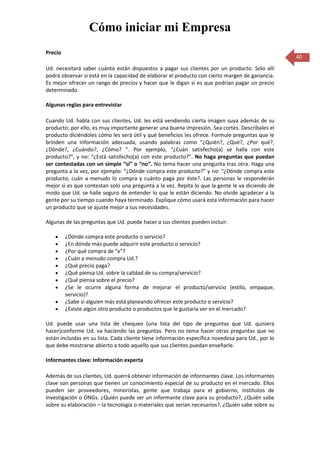 Cómo iniciar mi Empresa
Precio
                                                                                                   40
Ud. necesitará saber cuánto están dispuestos a pagar sus clientes por un producto. Solo allí
podrá observar si está en la capacidad de elaborar el producto con cierto margen de ganancia.
Es mejor ofrecer un rango de precios y hacer que le digan si es que podrían pagar un precio
determinado.

Algunas reglas para entrevistar

Cuando Ud. habla con sus clientes, Ud. les está vendiendo cierta imagen suya además de su
producto; por ello, es muy importante generar una buena impresión. Sea cortés. Descríbales el
producto diciéndoles cómo les será útil y qué beneficios les ofrece. Formule preguntas que le
brinden una información adecuada, usando palabras como “¿Quién?, ¿Qué?, ¿Por qué?,
¿Dónde?, ¿Cuándo?, ¿Cómo? ”. Por ejemplo, “¿Cuán satisfecho(a) se halla con este
producto?”, y no: “¿Está satisfecho(a) con este producto?”. No haga preguntas que puedan
ser contestadas con un simple “sí” o “no”. No tema hacer una pregunta tras otra. Haga una
pregunta a la vez, por ejemplo: “¿Dónde compra este producto?” y no: “¿Dónde compra este
producto, cuán a menudo lo compra y cuánto paga por éste?. Las personas le responderán
mejor si es que contestan solo una pregunta a la vez. Repita lo que la gente le va diciendo de
modo que Ud. se halle seguro de entender lo que le están diciendo. No olvide agradecer a la
gente por su tiempo cuando haya terminado. Explique cómo usará esta información para hacer
un producto que se ajuste mejor a sus necesidades.

Algunas de las preguntas que Ud. puede hacer a sus clientes pueden incluir:

         ¿Dónde compra este producto o servicio?
         ¿En dónde más puede adquirir este producto o servicio?
         ¿Por qué compra de “x”?
         ¿Cuán a menudo compra Ud.?
         ¿Qué precio paga?
         ¿Qué piensa Ud. sobre la calidad de su compra/servicio?
         ¿Qué piensa sobre el precio?
         ¿Se le ocurre alguna forma de mejorar el producto/servicio (estilo, empaque,
         servicio)?
         ¿Sabe si alguien más está planeando ofrecer este producto o servicio?
         ¿Existe algún otro producto o productos que le gustaría ver en el mercado?

Ud. puede usar una lista de chequeo (una lista del tipo de preguntas que Ud. quisiera
hacer)conforme Ud. va haciendo las preguntas. Pero no tema hacer otras preguntas que no
están incluidas en su lista. Cada cliente tiene información específica novedosa para Ud., por lo
que debe mostrarse abierto a todo aquello que sus clientes puedan enseñarle.

Informantes clave: Información experta

Además de sus clientes, Ud. querrá obtener información de informantes clave. Los informantes
clave son personas que tienen un conocimiento especial de su producto en el mercado. Ellos
pueden ser proveedores, minoristas, gente que trabaja para el gobierno, institutos de
investigación o ONGs. ¿Quién puede ser un informante clave para su producto?, ¿Quién sabe
sobre su elaboración – la tecnología o materiales que serían necesarios?, ¿Quién sabe sobre su
 