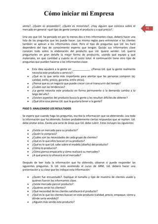 Cómo iniciar mi Empresa
venta?, ¿Quién es proveedor?, ¿Quién es minorista?, ¿Hay alguien que conozca sobre el
mercado en general –qué tipo de gente compra el producto y a qué precio?.                          41

Una vez que Ud. ha pensado en por lo menos dos o tres informantes clave, deberá hacer una
lista de las preguntas que les puede hacer. Las misma reglas para entrevistar a los clientes
también se aplican a los informantes clave. Pero el tipo de preguntas que Ud. les hará
dependerá del tipo de conocimiento experto que tengan. Quizás sus informantes clave
conocen todo sobre la elaboración del producto que Ud. quiere vender. Ud. querrá
preguntarles en gran detalle la mejor forma de producirlo, usando qué equipo y qué
materiales, en qué cantidad y cuánto es el costo total. A continuación tiene otro tipo de
preguntas que pueden hacerse a los informantes clave:

        Esta idea ayudará a la gente en ____________. ¿Piensa Ud. que la gente realmente
        necesita este producto o servicio?.
        ¿Qué es lo que sería más importante para alentar que las personas compren (ej:
        calidad, estilo, precio, garantía, entre otros).
        ¿Piensa que es un negocio que puede crecer con el transcurrir del tiempo?
        ¿Cuáles son las tendencias?
        ¿La gente necesita este producto en forma permanente o la demanda cambia a lo
        largo del año?
        ¿Existen aspectos del producto busca la gente y les resultan difíciles de obtener?
        ¿Qué otra cosa piensa Ud. que le gustaría tener a la gente?

PASO 5: ANALIZANDO LOS RESULTADOS

Se espera que cuando haga las preguntas, escriba la información que va obteniendo. Lea toda
la información que ha obtenido. Existen probablemente ciertas respuestas que se repiten. Ud.
debe anotar estas. Existe una serie de áreas que Ud. debe cubrir. Estas incluyen las siguientes:

        ¿Existe un mercado para su producto?
        ¿Quién lo comprará?
        ¿Cuáles son las necesidades de cada grupo de clientes?
        ¿Qué es lo que ellos buscan en su producto?
        ¿Qué es lo que Ud. sabe sobre el modelo (diseño) del producto?
        ¿Cómo lo producirá?
        ¿Cómo piensa empacarlo y cómo realizará su mercadeo?
        ¿A qué precio lo ofrecerá en el mercado?

Después de leer toda la información que ha obtenido, observe si puede responder las
siguientes preguntas. Si Ud. está asistiendo al curso de ARM, Ud. deberá hacer una
presentación a su clase que les indique esta información:

        ¿Quién fue encuestado?. Explique el tamaño y tipo de muestra de clientes usado y
        quiénes fueron los informantes clave.
        ¿Existe mercado para el producto?
        ¿Quiénes serán los clientes?
        ¿Qué necesidad de los clientes satisfacerá el producto?
        ¿Qué es lo que los clientes buscan en este producto (calidad, precio, empaque, cómo y
        dónde sería vendido)?
        ¿Alguien más vende este producto?
 