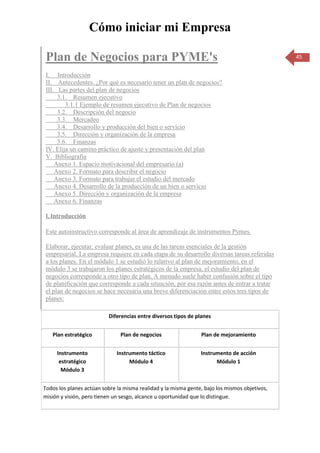 Cómo iniciar mi Empresa

 Plan de Negocios para PYME's                                                                  45


 I. Introducción
 II. Antecedentes. ¿Por qué es necesario tener un plan de negocios?
 III. Las partes del plan de negocios
      3.1. Resumen ejecutivo
         3.1.1 Ejemplo de resumen ejecutivo de Plan de negocios
      3.2. Descripción del negocio
      3.3. Mercadeo
      3.4. Desarrollo y producción del bien o servicio
      3.5. Dirección y organización de la empresa
      3.6. Finanzas
 IV. Elija un camino práctico de ajuste y presentación del plan
 V. Bibliografía
     Anexo 1. Espacio motivacional del empresario (a)
     Anexo 2. Formato para describir el negocio
     Anexo 3. Formato para trabajar el estudio del mercado
     Anexo 4. Desarrollo de la producción de un bien o servicio
     Anexo 5. Dirección y organización de la empresa
     Anexo 6. Finanzas

 I. Introducción

 Este autoinstructivo corresponde al área de aprendizaje de instrumentos Pymes.

 Elaborar, ejecutar, evaluar planes, es una de las tareas esenciales de la gestión
 empresarial. La empresa requiere en cada etapa de su desarrollo diversas tareas referidas
 a los planes. En el módulo 1 se estudió lo relativo al plan de mejoramiento, en el
 módulo 3 se trabajaron los planes estratégicos de la empresa, el estudio del plan de
 negocios corresponde a otro tipo de plan. A menudo suele haber confusión sobre el tipo
 de planificación que corresponde a cada situación, por esa razón antes de entrar a tratar
 el plan de negocios se hace necesaria una breve diferenciación entre estos tres tipos de
 planes:

                          Diferencias entre diversos tipos de planes


   Plan estratégico            Plan de negocios                 Plan de mejoramiento


     Instrumento              Instrumento táctico               Instrumento de acción
      estratégico                  Módulo 4                           Módulo 1
       Módulo 3


Todos los planes actúan sobre la misma realidad y la misma gente, bajo los mismos objetivos,
misión y visión, pero tienen un sesgo, alcance u oportunidad que lo distingue.
 