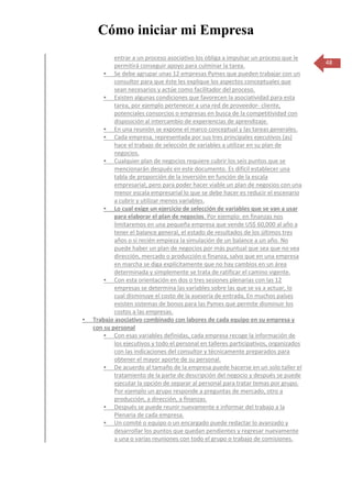 Cómo iniciar mi Empresa
            entrar a un proceso asociativo los obliga a impulsar un proceso que le
            permitirá conseguir apoyo para culminar la tarea.                           48
         Se debe agrupar unas 12 empresas Pymes que pueden trabajar con un
            consultor para que éste les explique los aspectos conceptuales que
            sean necesarios y actúe como facilitador del proceso.
         Existen algunas condiciones que favorecen la asociatividad para esta
            tarea, por ejemplo pertenecer a una red de proveedor- cliente,
            potenciales consorcios o empresas en busca de la competitividad con
            disposición al intercambio de experiencias de aprendizaje.
         En una reunión se expone el marco conceptual y las tareas generales.
         Cada empresa, representada por sus tres principales ejecutivos (as)
            hace el trabajo de selección de variables a utilizar en su plan de
            negocios.
         Cualquier plan de negocios requiere cubrir los seis puntos que se
            mencionarán después en este documento. Es difícil establecer una
            tabla de proporción de la inversión en función de la escala
            empresarial, pero para poder hacer viable un plan de negocios con una
            menor escala empresarial lo que se debe hacer es reducir el escenario
            a cubrir y utilizar menos variables.
         Lo cual exige un ejercicio de selección de variables que se van a usar
            para elaborar el plan de negocios. Por ejemplo: en finanzas nos
            limitaremos en una pequeña empresa que vende US$ 60,000 al año a
            tener el balance general, el estado de resultados de los últimos tres
            años o si recién empieza la simulación de un balance a un año. No
            puede haber un plan de negocios por más puntual que sea que no vea
            dirección, mercado o producción o finanza, salvo que en una empresa
            en marcha se diga explícitamente que no hay cambios en un área
            determinada y simplemente se trata de ratificar el camino vigente.
         Con esta orientación en dos o tres sesiones plenarias con las 12
            empresas se determina las variables sobre las que se va a actuar, lo
            cual disminuye el costo de la asesoría de entrada, En muchos países
            existen sistemas de bonos para las Pymes que permite disminuir los
            costos a las empresas.
   Trabajo asociativo combinado con labores de cada equipo en su empresa y
    con su personal
         Con esas variables definidas, cada empresa recoge la información de
            los ejecutivos y todo el personal en talleres participativos, organizados
            con las indicaciones del consultor y técnicamente preparados para
            obtener el mayor aporte de su personal.
         De acuerdo al tamaño de la empresa puede hacerse en un solo taller el
            tratamiento de la parte de descripción del negocio y después se puede
            ejecutar la opción de separar al personal para tratar temas por grupo.
            Por ejemplo un grupo responde a preguntas de mercado, otro a
            producción, a dirección, a finanzas.
         Después se puede reunir nuevamente e informar del trabajo a la
            Plenaria de cada empresa.
         Un comité o equipo o un encargado puede redactar lo avanzado y
            desarrollar los puntos que quedan pendientes y regresar nuevamente
            a una o varias reuniones con todo el grupo o trabajo de comisiones.
 