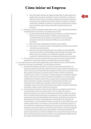 Cómo iniciar mi Empresa
                   Con el borrador del plan de negocios elaborado en cada empresa se
                    puede volver al espacio asociativo con las 12 empresas y realizar un         49
                    taller de revisión de los resultados. Siempre hay temas para ajustes y
                    el conocer otras experiencias permite mejorar los planes. Si existen
                    resistencias a trabajar los planes en conjunto se puede usar la opción
                    que el consultor pase revista al borrador de plan empresa por
                    empresa.
        Preparar un plan de negocios puede durar más o menos tiempo de acuerdo a
           la preparación de la empresa y el camino que se trace:
                 En forma excepcional puede llevar dos semanas, si se tiene todos los
                    informes de las partes del plan, debido a que las secciones
                    correspondientes de la empresa los preparan en forma regular
                    (encontrar este tipo de empresas PYMEs no es una situación
                    corriente);
                 dos o tres meses trabajando en talleres y por comités;
                 más meses o un año para hacer un estudio de mercado con encuestas
                    y entrevistas a una muestra;
                 más de un año para empresas que van a realizar una considerable
                    inversión de capital o complejidades, dependiendo de las ideas que
                    deben ponerse a prueba, a la cantidad de variables que deben
                    responder armónicamente para conseguir determinados resultados.
        En una empresa muy bien organizada cada una de las informaciones que se
           requieren en un plan de negocios son producidas en forma regular.
4. Las razones por las cuales muchas empresas inician operaciones sin la planificación
   necesaria y terminan sucumbiendo(1) son de diversos ordenes:
        Vocación de productor de bienes y servicios antes que de empresario" A
           menudo el pequeño productor está inmerso en tareas directas de producir un
           bien o servicio y su tiempo total está ocupado en el día a día y no planifica. A la
           base subsiste la idea que no puede invertir tiempo y dinero en planificar,
           cuando lo que se trata es "de hacer". Cuando aparecen los problemas gastará
           mucho más recursos en tratar de resolver los problemas, en muchos casos
           simplemente el negocio cerrará. No se repara que ser empresario significa
           tomar decisiones correctas, ejecutarlas y evaluarlas para producir una
           situación que no existía antes, agrupar al personal para conseguir los
           resultados, actuar en forma sincronizada, correr algunos riesgos previamente
           calculados y lograr actuar en diversos escenarios.
        El empresario (a) conoce muchos temas relativos a su negocio, pero ello no
           está registrado, escrito en ninguna parte". No es motivo de análisis y
           utilización potencial sus fuerzas, motivaciones especiales o deseos o talento.
           Pese a constituir parte esencial de su autoestima, no es tomado como base.
           Las genuinas fuerzas emprendedoras del impulsor no bastan para sortear las
           dificultades del camino. Una pérdida brusca de liquidez, de mercado, de
           colaboradores, un retraso largo de pagos, cuando no un mal negocio o un mal
           cliente pueden llevar a la empresa a una situación de insolvencia. Recién en
           ese momento el empresario descubre que no puso en los justos términos de
           evaluación sus puntos fuertes. La primera razón de hacer un plan de negocios
           es reconocer esa inversión inicial o acumulada, en forma de intangible. Se
           requiere desarrollar un mínimo de detalle de las características de esa fuerza,
           de sus puntos de arranque y de sus límites, esa caracterización debe rematar
           en un plan inmediato de utilización de esas ventajas.
 