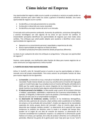 Cómo iniciar mi Empresa
Una oportunidad de negocio viable ocurre cuando un producto o servicio se puede vender en
suficiente volumen para cubrir todos los costos y generar el beneficio deseado. Una nueva         5
oportunidad de negocio ocurre cuando:

       Se identifica un mercado previamente no conocido;
       Se descubre o desarrolla una nueva necesidad;
       Se identifica una mejor manera de servir a un mercado.

El mercado está continuamente cambiando. Aumentos de población, variaciones demográficas
y avances tecnológicos son sólo algunas de las áreas en que ocurren los cambios. El
emprendedor perceptivo identificará las oportunidades de negocios que crean todos estos
cambios. Tres enfoques que usted puede adoptar para ayudarse a identificar estas nuevas
oportunidades de negocios son:

       Apoyarse en su conocimiento personal, capacidades y experiencias de vida;
       Buscar oportunidades de negocios en bases de datos;
       Considerar productos/mercados existentes desde perspectivas diferentes.

La clave al usar cualquiera de estos tres enfoques es preguntarse, "¿Hay aquí una oportunidad
de negocio ?"

Veamos, como ejemplo, una clasificación sobre fuentes de ideas para nuevos negocios de un
autor americano con larga experiencia: Arthur Kuriloff

2. FUENTES DE IDEAS PARA NUEVOS NEGOCIOS.

Arthur H. Kuriloff y John M. Hemphill ponen el acento en que las oportunidades se hallan a
menudo cerca del propio emprendedor. Para estos autores las principales fuentes de ideas
para nuevos negocios son las siguientes:

   a. La invención. La invención es muy a menudo el resultado de la percepción clara de una
      necesidad. Puede tratarse desde una cosa muy sencilla (como el invento del riego gota
      a gota en Israel) hasta algo muy complejo (como el invento del líquido antiniebla de la
      NASA que fue usado luego para los cascos integrales de los motoristas). Pueden ser
      desde inventos muy baratos hasta algunos extraordinariamente costosos.
   b. El interés personal o los hobbies. La idea puede surgir a partir de los propios intereses
      o hobbies, capacidades, habilidades y experiencias de la persona emprendedora. Por
      ejemplo, la fotografía, la fabricación casera de pasteles y mermeladas o el reciclaje de
      basuras (en este caso en un emprendedor ecologista).
   c. La observación de tendencias sociales. Cambios en las tendencias demográficas,
      estilos de vida y patrones de consumo. ¿Qué cambios están sucediendo en los hábitos
      de compra y en las actitudes del consumidor?. ¿Cuáles son algunas de las necesidades
      especiales de ciertos grupos dentro del mercado?. ¿Hay en marcha algún plan de
      desarrollo que implique cambios zonales?. La observación de la aparición de nuevas
      tendencias en ámbitos tan distintos como la moda o el empleo del tiempo libre,
      pueden ser el origen de una idea de creación de empresa. La observación de la
      creciente sensibilidad de la población respecto a la calidad de la alimentación puede
      hallarse en la base, por ejemplo, de la idea de producir alimentos sin la utilización de
      pesticidas. Observar los gustos de la gente joven (usar traje pero que no sea "serio")
 