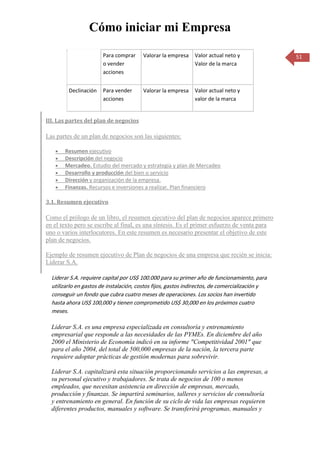 Cómo iniciar mi Empresa

                       Para comprar     Valorar la empresa    Valor actual neto y               51
                       o vender                               Valor de la marca
                       acciones


         Declinación   Para vender      Valorar la empresa    Valor actual neto y
                       acciones                               valor de la marca


III. Las partes del plan de negocios

Las partes de un plan de negocios son las siguientes:

       Resumen ejecutivo
       Descripción del negocio
       Mercadeo. Estudio del mercado y estrategia y plan de Mercadeo
       Desarrollo y producción del bien o servicio
       Dirección y organización de la empresa.
       Finanzas. Recursos e inversiones a realizar. Plan financiero

3.1. Resumen ejecutivo

Como el prólogo de un libro, el resumen ejecutivo del plan de negocios aparece primero
en el texto pero se escribe al final, es una síntesis. Es el primer esfuerzo de venta para
uno o varios interlocutores. En este resumen es necesario presentar el objetivo de este
plan de negocios.

Ejemplo de resumen ejecutivo de Plan de negocios de una empresa que recién se inicia:
Liderar S.A.

  Liderar S.A. requiere capital por US$ 100.000 para su primer año de funcionamiento, para
  utilizarlo en gastos de instalación, costos fijos, gastos indirectos, de comercialización y
  conseguir un fondo que cubra cuatro meses de operaciones. Los socios han invertido
  hasta ahora US$ 100,000 y tienen comprometido US$ 30,000 en los próximos cuatro
  meses.

  Liderar S.A. es una empresa especializada en consultoría y entrenamiento
  empresarial que responde a las necesidades de las PYMEs. En diciembre del año
  2000 el Ministerio de Economía indicó en su informe "Competitividad 2001" que
  para el año 2004, del total de 500,000 empresas de la nación, la tercera parte
  requiere adoptar prácticas de gestión modernas para sobrevivir.

  Liderar S.A. capitalizará esta situación proporcionando servicios a las empresas, a
  su personal ejecutivo y trabajadores. Se trata de negocios de 100 o menos
  empleados, que necesitan asistencia en dirección de empresas, mercado,
  producción y finanzas. Se impartirá seminarios, talleres y servicios de consultoría
  y entrenamiento en general. En función de su ciclo de vida las empresas requieren
  diferentes productos, manuales y software. Se transferirá programas, manuales y
 